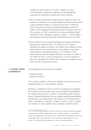 unidade, de natureza elétrica, tal como o ampère ou o ohm,
                        e racionalizando as expressões utilizadas em eletromagnetismo.
                        A proposta de Giorgi abriu caminho para outras extensões.

                      • Após a revisão da Convenção do Metro pela 6ª CGPM, em 1921, que
                        estendeu as atribuições e as responsabilidades do Bureau Internacional
                        a outros domínios da física, e a criação do CCE pela 7ª CGPM, em
                        1927, a proposta de Giorgi foi discutida detalhadamente pela CEI,
                        UIPPA e outros organismos internacionais. Essas discussões levaram o
                        CCE a propor, em 1939, a adoção de um sistema quadridimensional
                        baseado no metro, quilograma, segundo e ampère – o sistema MKSA,
                        uma proposta que foi aprovada pelo Comitê Internacional, em 1946.

                      • Como resultado de uma consulta internacional realizada pelo Bureau
                        Internacional, a partir de 1948, a 10ª CGPM, em 1954, aprova a
                        introdução do ampère, do kelvin e da candela como unidades de base,
                        respectivamente, para intensidade de corrente elétrica, temperatura
                        termodinâmica e intensidade luminosa. A 11ª CGPM dá o nome
                        Sistema Internacional de Unidades (SI) para esse sistema, em 1960. Na
                        14ª CGPM, em 1971, o mol foi incorporado ao SI como unidade de
                        base para quantidade de matéria, sendo a sétima das unidades de base
                        do SI, tal como conhecemos até hoje.



1.2 AS DUAS CLASSES   No SI distinguem-se duas classes de unidades:
DE UNIDADES SI
                      - Unidades de base;
                      - Unidades derivadas.(2)

                      Sob o aspecto científico, a divisão das unidades SI nessas duas classes é
                      arbitrária porque não é uma imposição da física.

                      Entretanto, a Conferência Geral, levando em consideração as vantagens
                      de se adotar um sistema prático único para ser utilizado mundialmente
                      nas relações internacionais, no ensino e no trabalho científico, decidiu
                      basear o Sistema Internacional em sete unidades perfeitamente definidas,
                      consideradas como independentes sob o ponto de vista dimensional: o
                      metro, o quilograma, o segundo, o ampère, o kelvin, o mol e a candela
                      (ver subitem 2.1). Estas unidades SI são chamadas unidades de base.



                      (2) A 11ª CGPM (1960, Resolução 12; CR, 87) admitia uma classe separada de unidades
                      SI, denominadas unidades suplementares, que continha o radiano e o esterradiano,
                      unidades de ângulo plano e de ângulo sólido. A 20ª CGPM (1995, Resolução 8; CR, 223
                      e Metrologia, 1996, 33, 83) eliminou a classe de unidades suplementares no SI, e o
                      radiano e o esterradiano foram integrados à classe de unidades derivadas.


18                                                            S I S T E M A   I N T E R N A C I O N A L   D E   U N I D A D E S   -   S I
 