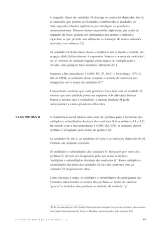 A segunda classe de unidades SI abrange as unidades derivadas, isto é,
                                                  as unidades que podem ser formadas combinando-se unidades de
                                                  base segundo relações algébricas que interligam as grandezas
                                                  correspondentes. Diversas destas expressões algébricas, em razão de
                                                  unidades de base, podem ser substituídas por nomes e símbolos
                                                  especiais, o que permite sua utilização na formação de outras unidades
                                                  derivadas (ver subitem 2.2).

                                                  As unidades SI destas duas classes constituem um conjunto coerente, na
                                                  acepção dada habitualmente à expressão “sistema coerente de unidades”,
                                                  isto é, sistema de unidades ligadas pelas regras de multiplicação e
                                                  divisão, sem qualquer fator numérico diferente de 1.

                                                  Segundo a Recomendação 1 (1969; PV, 37, 30-31 e Metrologia, 1970, 6,
                                                  66) do CIPM, as unidades desse conjunto coerente de unidades são
                                                  designadas sob o nome de unidades SI.(3)

                                                  É importante acentuar que cada grandeza física tem uma só unidade SI,
                                                  mesmo que esta unidade possa ser expressa sob diferentes formas.
                                                  Porém o inverso não é verdadeiro: a mesma unidade SI pode
                                                  corresponder a várias grandezas diferentes.



1.3 OS PREFIXOS SI                                A Conferência Geral adotou uma série de prefixos para a formação dos
                                                  múltiplos e submúltiplos decimais das unidades SI (ver subitens 3.1 e 3.2).
                                                  De acordo com a Recomendação 1 (1969) do CIPM, o conjunto desses
                                                  prefixos é designado pelo nome de prefixos SI.

                                                  As unidades SI, isto é, as unidades de base e as unidades derivadas do SI,
                                                  formam um conjunto coerente.

                                                  Os múltiplos e submúltiplos das unidades SI, formados por meio dos
                                                  prefixos SI, devem ser designados pelo seu nome completo:
                                                  “múltiplos e submúltiplos decimais das unidades SI”. Esses múltiplos e
                                                  submúltiplos decimais das unidades SI não são coerentes com as
                                                  unidades SI propriamente ditas.

                                                  Como exceção à regra, os múltiplos e submúltiplos do quilograma são
                                                  formados adicionando os nomes dos prefixos ao nome da unidade
                                                  “grama” e símbolos dos prefixos ao símbolo da unidade “g”.




                                                  (3) As recomendações do Comitê Internacional constam dos procès-verbaux das sessões
                                                  do Comitê Internacional de Pesos e Medidas (mencionados sob a forma: PV)


S I S T E M A   I N T E R N A C I O N A L   D E   U N I D A D E S   -   S I                                                       19
 
