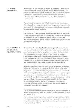 1.4 SISTEMA          Essa publicação não se refere ao sistema de grandezas a ser utilizado
DE GRANDEZAS         com as unidades SI, campo do qual se ocupa o Comitê Técnico 12 da
                     Organização Internacional de Normalização (ISO), que publicou a partir
                     de 1955 uma série de normas internacionais sobre as grandezas e
                     unidades, recomendando fortemente o uso do Sistema Internacional
                                 (4)
                     de Unidades.

                     Nessas normas internacionais, a ISO adotou um sistema de grandezas
                     físicas baseado nas sete grandezas de base: comprimento, massa, tempo,
                     intensidade de corrente elétrica, temperatura termodinâmica, quantidade
                     de matéria e intensidade luminosa.

                     As outras grandezas — grandezas derivadas — são definidas em função
                     dessas sete grandezas de base; as relações entre as grandezas derivadas e
                     as grandezas de base são expressas por um sistema de equações.
                     É conveniente empregar com as unidades SI esse sistema de grandezas e
                     esse sistema de equações.



1.5 AS UNIDADES SI   As definições das unidades SI de base foram aprovadas num contexto
NO QUADRO DA         que não leva em conta os efeitos relativistas. Se introduzimos tal noção, é
RELATIVIDADE GERAL   claro que essas condições só se aplicam ao pequeno domínio espacial
                     que acompanha, em seu movimento, os padrões que as realizam.
                     As unidades de base SI são, então, unidades próprias: suas realizações
                     provêm de experiências locais, nas quais os efeitos relativistas a serem
                     considerados são aqueles da relatividade restrita. As constantes da física
                     são grandezas locais, cujo valor é expresso em unidades próprias.*

                     As realizações de uma unidade com o auxílio de diferentes padrões são,
                     geralmente, comparadas ao nível local. Todavia, para os padrões de
                     freqüência, é possível realizar tais comparações a distância, por meio de
                     sinais eletromagnéticos. Para interpretar os resultados, é necessário apelar
                     para a teoria da relatividade geral, pois esta prevê, entre outras coisas,
                     um desvio de freqüência entre os padrões de, aproximadamente, 1 x 10-16,
                     em valor relativo, por metro de altitude à superfície da Terra. Efeitos
                     dessa ordem de grandeza podem ser comparados à incerteza da
                     realização do metro ou do segundo baseado num sinal periódico ou
                     numa dada freqüência (ver Anexo 2).


                     (4) Para mais informações sobre o sistema de grandezas em uso com as unidades SI, ver
                     a norma internacional ISO 31, grandezas e unidades (Handbook Normas ISO, 3 ª edição,
                     ISO, genebra, 1993).

                     * As questões das unidades próprias foram tratadas na Resolução A4, adotada pela XXI
                     Assembléia Geral da União Astronômica Internacional (UAI), em 1991, e no relatório do
                     Grupo de Trabalho do CCDS sobre aplicação da relatividade geral na metrologia
                     (Metrologia, 1997, 34, 261/290).


20                                                          S I S T E M A   I N T E R N A C I O N A L   D E   U N I D A D E S   -   S I
 