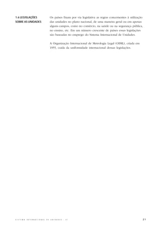 1.6 LEGISLAÇÕES                                   Os países fixam por via legislativa as regras concernentes à utilização
SOBRE AS UNIDADES                                 das unidades no plano nacional, de uma maneira geral ou em apenas
                                                  alguns campos, como no comércio, na saúde ou na segurança pública,
                                                  no ensino, etc. Em um número crescente de países essas legislações
                                                  são baseadas no emprego do Sistema Internacional de Unidades.

                                                  A Organização Internacional de Metrologia Legal (OIML), criada em
                                                  1955, cuida da uniformidade internacional dessas legislações.




S I S T E M A   I N T E R N A C I O N A L   D E   U N I D A D E S   -   S I                                             21
 