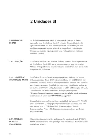 2 Unidades SI



2.1 UNIDADES SI       As definições oficiais de todas as unidades de base do SI foram
DE BASE               aprovadas pela Conferência Geral. A primeira dessas definições foi
                      aprovada em 1889, e a mais recente em 1983. Essas definições são
                      modificadas periodicamente a fim de acompanhar a evolução das
                      técnicas de medição e para permitir uma realização mais exata das
                      unidades de base.



2.1.1 DEFINIÇÕES      A definição atual de cada unidade de base, extraída dos compte-rendus
                      da Conferência Geral (CR) que a aprovou, aparece aqui em negrito.
                      O texto principal fornece notas históricas e explicativas, mas não é parte
                      integrante das definições.



2.1.1.1 UNIDADE DE    A definição do metro baseada no protótipo internacional em platina
COMPRIMENTO (METRO)   iridiada, em vigor desde 1889, foi substituída na 11ª CGPM (1960) por
                      uma outra definição baseada no comprimento de onda de uma radiação
                      do criptônio 86, com a finalidade de aumentar a exatidão da realização
                      do metro. A 17ª CGPM (1983, Resolução 1; CR 97 e Metrologia, 1984, 20,
                      25) substituiu, em 1983, essa última definição pela seguinte:
                      “O metro é o comprimento do trajeto percorrido pela luz no vácuo durante
                      um intervalo de tempo de 1/299 792 458 de segundo.”

                      Essa definição tem o efeito de fixar a velocidade da luz em 299 792 458
                      m.s-1, exatamente. O antigo protótipo internacional do metro, que fora
                      sancionado pela 1ª CGPM em 1889, é conservado no Bureau
                      Internacional de Pesos e Medidas nas mesmas condições que foram
                      fixadas em 1889.



2.1.1.2 UNIDADE       O protótipo internacional do quilograma foi sancionado pela 1ª CGPM
DE MASSA              (1889) ao declarar que “este protótipo será considerado doravante como
(QUILOGRAMA)          unidade de massa”.




22                                                      S I S T E M A   I N T E R N A C I O N A L   D E   U N I D A D E S   -   S I
 