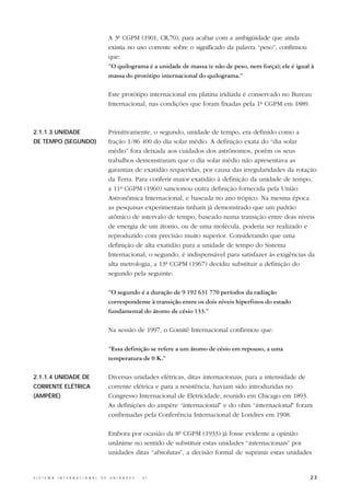 A 3ª CGPM (1901; CR,70), para acabar com a ambigüidade que ainda
                                                  existia no uso corrente sobre o significado da palavra “peso”, confirmou
                                                  que:
                                                  “O quilograma é a unidade de massa (e não de peso, nem força); ele é igual à
                                                  massa do protótipo internacional do quilograma.”

                                                  Este protótipo internacional em platina iridiada é conservado no Bureau
                                                  Internacional, nas condições que foram fixadas pela 1ª CGPM em 1889.



2.1.1.3 UNIDADE                                   Primitivamente, o segundo, unidade de tempo, era definido como a
DE TEMPO (SEGUNDO)                                fração 1/86 400 do dia solar médio. A definição exata do “dia solar
                                                  médio” fora deixada aos cuidados dos astrônomos, porém os seus
                                                  trabalhos demonstraram que o dia solar médio não apresentava as
                                                  garantias de exatidão requeridas, por causa das irregularidades da rotação
                                                  da Terra. Para conferir maior exatidão à definição da unidade de tempo,
                                                  a 11ª CGPM (1960) sancionou outra definição fornecida pela União
                                                  Astronômica Internacional, e baseada no ano trópico. Na mesma época
                                                  as pesquisas experimentais tinham já demonstrado que um padrão
                                                  atômico de intervalo de tempo, baseado numa transição entre dois níveis
                                                  de energia de um átomo, ou de uma molécula, poderia ser realizado e
                                                  reproduzido com precisão muito superior. Considerando que uma
                                                  definição de alta exatidão para a unidade de tempo do Sistema
                                                  Internacional, o segundo, é indispensável para satisfazer às exigências da
                                                  alta metrologia, a 13ª CGPM (1967) decidiu substituir a definição do
                                                  segundo pela seguinte:

                                                  “O segundo é a duração de 9 192 631 770 períodos da radiação
                                                  correspondente à transição entre os dois níveis hiperfinos do estado
                                                  fundamental do átomo de césio 133.”

                                                  Na sessão de 1997, o Comitê Internacional confirmou que:

                                                  “Essa definição se refere a um átomo de césio em repouso, a uma
                                                  temperatura de 0 K.”

2.1.1.4 UNIDADE DE                                Diversas unidades elétricas, ditas internacionais, para a intensidade de
CORRENTE ELÉTRICA                                 corrente elétrica e para a resistência, haviam sido introduzidas no
(AMPÈRE)                                          Congresso Internacional de Eletricidade, reunido em Chicago em 1893.
                                                  As definições do ampère “internacional” e do ohm “internacional” foram
                                                  confirmadas pela Conferência Internacional de Londres em 1908.

                                                  Embora por ocasião da 8ª CGPM (1933) já fosse evidente a opinião
                                                  unânime no sentido de substituir estas unidades “internacionais” por
                                                  unidades ditas “absolutas”, a decisão formal de suprimir estas unidades


S I S T E M A   I N T E R N A C I O N A L   D E   U N I D A D E S   -   S I                                                 23
 