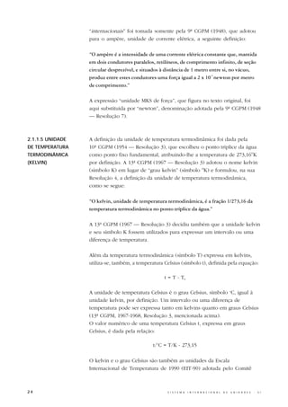 “internacionais” foi tomada somente pela 9ª CGPM (1948), que adotou
                  para o ampère, unidade de corrente elétrica, a seguinte definição:

                  “O ampère é a intensidade de uma corrente elétrica constante que, mantida
                  em dois condutores paralelos, retilíneos, de comprimento infinito, de seção
                  circular desprezível, e situados à distância de 1 metro entre si, no vácuo,
                  produz entre estes condutores uma força igual a 2 x 10-7 newton por metro
                  de comprimento.”

                  A expressão “unidade MKS de força”, que figura no texto original, foi
                  aqui substituída por “newton”, denominação adotada pela 9ª CGPM (1948
                  — Resolução 7).



2.1.1.5 UNIDADE   A definição da unidade de temperatura termodinâmica foi dada pela
DE TEMPERATURA    10ª CGPM (1954 — Resolução 3), que escolheu o ponto tríplice da água
TERMODINÂMICA     como ponto fixo fundamental, atribuindo-lhe a temperatura de 273,16oK
(KELVIN)          por definição. A 13ª CGPM (1967 — Resolução 3) adotou o nome kelvin
                  (símbolo K) em lugar de “grau kelvin” (símbolo oK) e formulou, na sua
                  Resolução 4, a definição da unidade de temperatura termodinâmica,
                  como se segue:

                  “O kelvin, unidade de temperatura termodinâmica, é a fração 1/273,16 da
                  temperatura termodinâmica no ponto tríplice da água.”

                  A 13ª CGPM (1967 — Resolução 3) decidiu também que a unidade kelvin
                  e seu símbolo K fossem utilizados para expressar um intervalo ou uma
                  diferença de temperatura.

                  Além da temperatura termodinâmica (símbolo T) expressa em kelvins,
                  utiliza-se, também, a temperatura Celsius (símbolo t), definida pela equação:

                                                    t = T - T0

                  A unidade de temperatura Celsius é o grau Celsius, símbolo oC, igual à
                  unidade kelvin, por definição. Um intervalo ou uma diferença de
                  temperatura pode ser expressa tanto em kelvins quanto em graus Celsius
                  (13ª CGPM, 1967-1968, Resolução 3, mencionada acima).
                  O valor numérico de uma temperatura Celsius t, expressa em graus
                  Celsius, é dada pela relação:

                                               t/oC = T/K - 273,15

                  O kelvin e o grau Celsius são também as unidades da Escala
                  Internacional de Temperatura de 1990 (EIT-90) adotada pelo Comitê



24                                                   S I S T E M A   I N T E R N A C I O N A L   D E   U N I D A D E S   -   S I
 