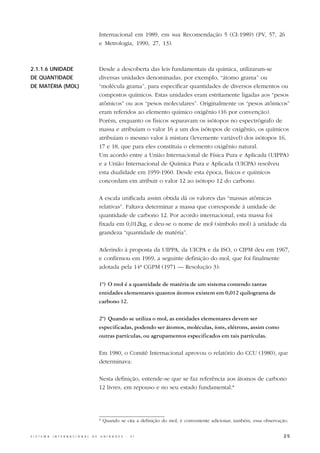 Internacional em 1989, em sua Recomendação 5 (CI-1989) (PV, 57, 26
                                                  e Metrologia, 1990, 27, 13).



2.1.1.6 UNIDADE                                   Desde a descoberta das leis fundamentais da química, utilizaram-se
DE QUANTIDADE                                     diversas unidades denominadas, por exemplo, “átomo grama” ou
DE MATÉRIA (MOL)                                  “molécula grama”, para especificar quantidades de diversos elementos ou
                                                  compostos químicos. Estas unidades eram estritamente ligadas aos “pesos
                                                  atômicos” ou aos “pesos moleculares”. Originalmente os “pesos atômicos”
                                                  eram referidos ao elemento químico oxigênio (16 por convenção).
                                                  Porém, enquanto os físicos separavam os isótopos no espectrógrafo de
                                                  massa e atribuíam o valor 16 a um dos isótopos de oxigênio, os químicos
                                                  atribuíam o mesmo valor à mistura (levemente variável) dos isótopos 16,
                                                  17 e 18, que para eles constituía o elemento oxigênio natural.
                                                  Um acordo entre a União Internacional de Física Pura e Aplicada (UIPPA)
                                                  e a União Internacional de Química Pura e Aplicada (UICPA) resolveu
                                                  esta dualidade em 1959-1960. Desde esta época, físicos e químicos
                                                  concordam em atribuir o valor 12 ao isótopo 12 do carbono.

                                                  A escala unificada assim obtida dá os valores das “massas atômicas
                                                  relativas”. Faltava determinar a massa que corresponde à unidade de
                                                  quantidade de carbono 12. Por acordo internacional, esta massa foi
                                                  fixada em 0,012kg, e deu-se o nome de mol (símbolo mol) à unidade da
                                                  grandeza “quantidade de matéria”.

                                                  Aderindo à proposta da UIPPA, da UICPA e da ISO, o CIPM deu em 1967,
                                                  e confirmou em 1969, a seguinte definição do mol, que foi finalmente
                                                  adotada pela 14ª CGPM (1971 — Resolução 3):

                                                  1º) O mol é a quantidade de matéria de um sistema contendo tantas
                                                  entidades elementares quantos átomos existem em 0,012 quilograma de
                                                  carbono 12.

                                                  2º) Quando se utiliza o mol, as entidades elementares devem ser
                                                  especificadas, podendo ser átomos, moléculas, íons, elétrons, assim como
                                                  outras partículas, ou agrupamentos especificados em tais partículas.

                                                  Em 1980, o Comitê Internacional aprovou o relatório do CCU (1980), que
                                                  determinava:

                                                  Nesta definição, entende-se que se faz referência aos átomos de carbono
                                                  12 livres, em repouso e no seu estado fundamental.*




                                                  * Quando se cita a definição do mol, é conveniente adicionar, também, essa observação.


S I S T E M A   I N T E R N A C I O N A L   D E   U N I D A D E S   -   S I                                                          25
 