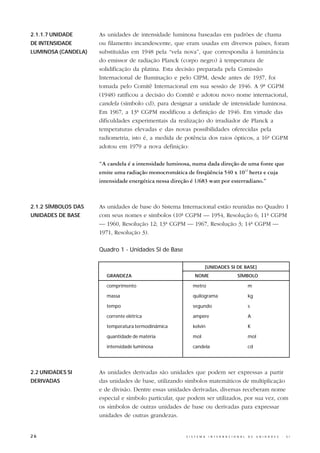 2.1.1.7 UNIDADE      As unidades de intensidade luminosa baseadas em padrões de chama
DE INTENSIDADE       ou filamento incandescente, que eram usadas em diversos países, foram
LUMINOSA (CANDELA)   substituídas em 1948 pela “vela nova”, que correspondia à luminância
                     do emissor de radiação Planck (corpo negro) à temperatura de
                     solidificação da platina. Esta decisão preparada pela Comissão
                     Internacional de Iluminação e pelo CIPM, desde antes de 1937, foi
                     tomada pelo Comitê Internacional em sua sessão de 1946. A 9ª CGPM
                     (1948) ratificou a decisão do Comitê e adotou novo nome internacional,
                     candela (símbolo cd), para designar a unidade de intensidade luminosa.
                     Em 1967, a 13ª CGPM modificou a definição de 1946. Em virtude das
                     dificuldades experimentais da realização do irradiador de Planck a
                     temperaturas elevadas e das novas possibilidades oferecidas pela
                     radiometria, isto é, a medida de potência dos raios ópticos, a 16ª CGPM
                     adotou em 1979 a nova definição:

                     “A candela é a intensidade luminosa, numa dada direção de uma fonte que
                     emite uma radiação monocromática de freqüência 540 x 1012 hertz e cuja
                     intensidade energética nessa direção é 1/683 watt por esterradiano.”



2.1.2 SÍMBOLOS DAS   As unidades de base do Sistema Internacional estão reunidas no Quadro 1
UNIDADES DE BASE     com seus nomes e símbolos (10ª CGPM — 1954, Resolução 6; 11ª CGPM
                     — 1960, Resolução 12; 13ª CGPM — 1967, Resolução 3; 14ª CGPM —
                     1971, Resolução 3).

                     Quadro 1 - Unidades SI de Base

                                                                  [UNIDADES SI DE BASE]
                       GRANDEZA                            NOME                           SÍMBOLO

                       comprimento                        metro                                   m

                       massa                              quilograma                              kg

                       tempo                              segundo                                 s

                       corrente elétrica                  ampère                                  A

                       temperatura termodinâmica          kelvin                                  K

                       quantidade de matéria              mol                                     mol

                       intensidade luminosa               candela                                 cd




2.2 UNIDADES SI      As unidades derivadas são unidades que podem ser expressas a partir
DERIVADAS            das unidades de base, utilizando símbolos matemáticos de multiplicação
                     e de divisão. Dentre essas unidades derivadas, diversas receberam nome
                     especial e símbolo particular, que podem ser utilizados, por sua vez, com
                     os símbolos de outras unidades de base ou derivadas para expressar
                     unidades de outras grandezas.


26                                                    S I S T E M A   I N T E R N A C I O N A L   D E   U N I D A D E S   -   S I
 