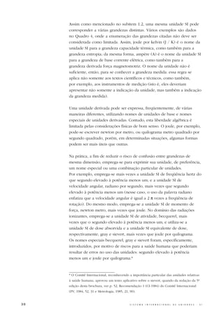 Assim como mencionado no subitem 1.2, uma mesma unidade SI pode
     corresponder a várias grandezas distintas. Vários exemplos são dados
     no Quadro 4, onde a enumeração das grandezas citadas não deve ser
     considerada como limitada. Assim, joule por kelvin (J / K) é o nome da
     unidade SI para a grandeza capacidade térmica, como também para a
     grandeza entropia; da mesma forma, ampère (A) é o nome da unidade SI
     para a grandeza de base corrente elétrica, como também para a
     grandeza derivada força magnetomotriz. O nome da unidade não é
     suficiente, então, para se conhecer a grandeza medida: essa regra se
     aplica não somente aos textos científicos e técnicos, como também,
     por exemplo, aos instrumentos de medição (isto é, eles deveriam
     apresentar não somente a indicação da unidade, mas também a indicação
     da grandeza medida).

     Uma unidade derivada pode ser expressa, freqüentemente, de várias
     maneiras diferentes, utilizando nomes de unidades de base e nomes
     especiais de unidades derivadas. Contudo, esta liberdade algébrica é
     limitada pelas considerações físicas de bom senso. O joule, por exemplo,
     pode-se escrever newton por metro, ou quilograma metro quadrado por
     segundo quadrado, porém, em determinadas situações, algumas formas
     podem ser mais úteis que outras.

     Na prática, a fim de reduzir o risco de confusão entre grandezas de
     mesma dimensão, emprega-se para exprimir sua unidade, de preferência,
     um nome especial ou uma combinação particular de unidades.
     Por exemplo, emprega-se mais vezes a unidade SI de freqüência hertz do
     que segundo elevado à potência menos um; e a unidade SI de
     velocidade angular, radiano por segundo, mais vezes que segundo
     elevado à potência menos um (nesse caso, o uso da palavra radiano
     enfatiza que a velocidade angular é igual a 2 π vezes a freqüência de
     rotação). Do mesmo modo, emprega-se a unidade SI de momento de
     força, newton metro, mais vezes que joule. No domínio das radiações
     ionizantes, emprega-se a unidade SI de atividade, becquerel, mais
     vezes que o segundo elevado à potência menos um; e utiliza-se a
     unidade SI de dose absorvida e a unidade SI equivalente de dose,
     respectivamente, gray e sievert, mais vezes que joule por quilograma.
     Os nomes especiais becquerel, gray e sievert foram, especificamente,
     introduzidos, por motivo de riscos para a saúde humana que poderiam
     resultar de erros no uso das unidades: segundo elevado à potência
     menos um e joule por quilograma.*



     * O Comitê Internacional, reconhecendo a importância particular das unidades relativas
     à saúde humana, aprovou um texto aplicativo sobre o sievert, quando da redação da 5ª
     edição desta brochura, ver p. 52, Recomendação 1 (CI-1984) do Comitê Internacional
     (PV, 1984, 52, 31 e Metrologia, 1985, 21, 90).


30                                             S I S T E M A   I N T E R N A C I O N A L   D E   U N I D A D E S   -   S I
 