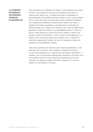 2.2.3 UNIDADES                                    Certas grandezas são definidas em relação a duas grandezas de mesma
DE GRANDEZAS                                      natureza; essas grandezas possuem uma dimensão que pode ser
SEM DIMENSÃO,                                     expressa pelo número um. A unidade associada a tais grandezas é
GRANDEZAS                                         necessariamente uma unidade derivada coerente com as outras unidades
DE DIMENSÃO UM                                    do SI, e como ela resulta da relação dessas duas unidades SI idênticas,
                                                  essa unidade pode também ser expressa pelo número um. Então, a
                                                  unidade SI de todas as grandezas, cuja dimensão é um produto de
                                                  dimensão igual a um, é igual a um. Podemos citar, como exemplo dessas
                                                  grandezas, o índice de refração, a permeabilidade relativa e o fator de
                                                  fricção. Outras grandezas, que possuem para unidade o número um,
                                                  recebem “nomes característicos”, como o número de Prandtl ηcp /λ e os
                                                  números que servem para indicar um contador, como o número de
                                                  moléculas, degeneração (número de níveis de energia) ou função de
                                                  repartição em termodinâmica estática.

                                                  Todas essas grandezas são descritas como sendo sem dimensão, ou de
                                                  dimensão um, e possuem, como unidade, a unidade SI coerente 1.
                                                  O valor dessas grandezas só é expresso por um número, geralmente, a
                                                  unidade 1 não é mencionada explicitamente. Entretanto, em certos casos,
                                                  essa unidade recebe um nome especial, principalmente para evitar
                                                  confusão com algumas unidades derivadas compostas. É o caso do
                                                  radiano, do esterradiano e do neper.




S I S T E M A   I N T E R N A C I O N A L   D E   U N I D A D E S   -   S I                                            31
 