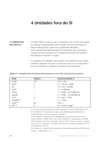 4 Unidades fora do SI



4.1 UNIDADES EM                  O CIPM (1969) reconheceu que os utilizadores do SI terão necessidade
USO COM O SI                     de empregar conjuntamente certas unidades que não fazem parte do
                                 Sistema Internacional, porém estão amplamente difundidas.
                                 Estas unidades desempenham papel tão importante que é necessário
                                 conservá-las para uso geral com o Sistema Internacional de Unidades.
                                 Elas figuram no Quadro 6 a seguir.

                                 A combinação de unidades deste quadro com unidades SI, para formar
                                 unidades compostas, não deve ser praticada senão em casos limitados, a
                                 fim de não perder as vantagens de coerência das unidades SI.



Quadro 6 - Unidades fora do Sistema Internacional, em uso com o Sistema Internacional

     NOME                            SÍMBOLO                             VALOR EM UNIDADE SI
     minuto                          min                                 1 min = 60s
             (a)
     hora                            h                                   1 h = 60 min = 3.600s
     dia                             d                                   1 d = 24 h = 86.400s
             (b)
     grau                            º                                   1º = (π /180) rad
     minuto                          ‘                                   1’ = (1/60)º = (π / 10 800) rad
     segundo                         ‘’                                  1’’ = (1/60)’ = (π / 648 000) rad
           (c)                                                                            3       -3   3
     litro                           l, L                                1l = 1 dm = 10 m
                      (d), (e)                                                       3
     tonelada                        t                                   1 t = 10 kg
                 (f), (h)
     neper                           Np                                  1 Np = 1
        (g), (h)                                                                                           (i)
     bel                             B                                   1B = (1/2) ln 10 (Np)

                                 a) O símbolo h desta unidade foi incluído na Resolução 7 da 9ª CGPM (1948; CR, 70).
                                 b) A norma ISO 31 recomenda que o grau seja subdividido preferencialmente de
                                 maneira decimal a se utilizar o minuto e o segundo.
                                 c) Esta unidade e o símbolo l foram adotados pelo Comitê Internacional em 1879
                                 (Procès-verbaux — CIPM, 1879, p. 41); o outro símbolo L foi adotado pela 16ª CGPM
                                 (1979, Resolução 6; CR 101 e Metrologia, 1980, 16, 56-57) a fim de se evitar a confusão
                                 entre a letra l e o algarismo 1. A definição atual do litro encontra-se na Resolução 6 da
                                 12ª CGPM (1964; CR, 93).
                                 d) O símbolo t e a unidade foram adotados pelo Comitê Internacional em 1879 (Procès-
                                 verbaux — CIPM, 1879, p. 41).


34                                                                        S I S T E M A   I N T E R N A C I O N A L   D E   U N I D A D E S   -   S I
 