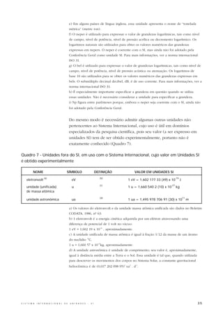e) Em alguns países de língua inglesa, essa unidade apresenta o nome de “tonelada
                                                  métrica” (metric ton).
                                                  f) O neper é utilizado para expressar o valor de grandezas logarítmicas, tais como nível
                                                  de campo, nível de potência, nível de pressão acrílica ou decremento logarítmico. Os
                                                  logaritmos naturais são utilizados para obter os valores numéricos das grandezas
                                                  expressas em nepers. O neper é coerente com o SI, mas ainda não foi adotado pela
                                                  Conferência Geral como unidade SI. Para mais informações, ver a norma internacional
                                                  ISO 31.
                                                  g) O bel é utilizado para expressar o valor de grandezas logarítmicas, tais como nível de
                                                  campo, nível de potência, nível de pressão acústica ou atenuação. Os logaritmos de
                                                  base 10 são utilizados para se obter os valores numéricos das grandezas expressas em
                                                  bels. O submúltiplo decimal decibel, dB, é de uso corrente. Para mais informações, ver a
                                                  norma internacional ISO 31.
                                                  h) É especialmente importante especificar a grandeza em questão quando se utiliza
                                                  essas unidades. Não é necessário considerar a unidade para especificar a grandeza.
                                                  i) Np figura entre parênteses porque, embora o neper seja coerente com o SI, ainda não
                                                  foi adotado pela Conferência Geral.


                                                  Do mesmo modo é necessário admitir algumas outras unidades não
                                                  pertencentes ao Sistema Internacional, cujo uso é útil em domínios
                                                  especializados da pesquisa científica, pois seu valor (a ser expresso em
                                                  unidades SI) tem de ser obtido experimentalmente, portanto não é
                                                  exatamente conhecido (Quadro 7).

Quadro 7 - Unidades fora do SI, em uso com o Sistema Internacional, cujo valor em Unidades SI
é obtido experimentalmente

           NOME                               SÍMBOLO                         DEFINIÇÃO         VALOR EM UNIDADES SI
                       (a)                                                      (b)                                          -19
     eletronvolt                                   eV                                      1 eV = 1,602 177 33 (49) x 10           J
                                                                                (c)                                    -27
     unidade (unificada)                           u                                       1 u = 1,660 540 2 (10) x 10       kg
     de massa atômica
                                                                                (d)                                                    11
     unidade astronômica                           ua                                      1 ua = 1,495 978 706 91 (30) x 10                m

                                                  a) Os valores do eletronvolt e da unidade massa atômica unificada são dados no Boletim
                                                  CODATA, 1986, nº 63.
                                                  b) 1 eletronvolt é a energia cinética adquirida por um elétron atravessando uma
                                                  diferença de potencial de 1 volt no vácuo:
                                                  1 eV = 1,602 19 x 10-19 , aproximadamente.
                                                  c) A unidade unificada de massa atômica é igual à fração 1/12 da massa de um átomo
                                                  do nuclídio 12C.
                                                  1 u = 1,660 57 x 10-27kg, aproximadamente.
                                                  d) A unidade astronômica é unidade de comprimento; seu valor é, aproximadamente,
                                                  igual à distância média entre a Terra e o Sol. Essa unidade é tal que, quando utilizada
                                                  para descrever os movimentos dos corpos no Sistema Solar, a constante gravitacional
                                                  heliocêntrica é de (0,017 202 098 95)2 ua3 . d-2.




S I S T E M A   I N T E R N A C I O N A L   D E   U N I D A D E S   -   S I                                                                     35
 