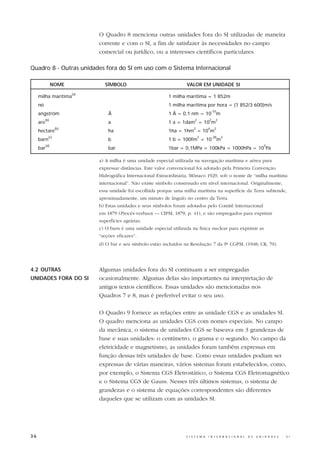 O Quadro 8 menciona outras unidades fora do SI utilizadas de maneira
                               corrente e com o SI, a fim de satisfazer às necessidades no campo
                               comercial ou jurídico, ou a interesses científicos particulares.

Quadro 8 - Outras unidades fora do SI em uso com o Sistema Internacional

                 NOME            SÍMBOLO                                VALOR EM UNIDADE SI
                         (a)
     milha marítima                                            1 milha marítima = 1 852m
     nó                                                        1 milha marítima por hora = (1 852/3 600)m/s
                                                                                           -10
     angström                      Å                           1 Å = 0,1 nm = 10 m
           (b)                                                              2          2     2
     are                           a                           1 a = 1dam = 10 m
                   (b)                                                      2          4    2
     hectare                       ha                          1ha = 1hm = 10 m
             (c)                                                                2          -28   2
     barn                          b                           1 b = 100fm = 10 m
           (d)                                                                                                                5
     bar                           bar                         1bar = 0,1MPa = 100kPa = 1000hPa = 10 Pa

                               a) A milha é uma unidade especial utilizada na navegação marítima e aérea para
                               expressar distâncias. Este valor convencional foi adotado pela Primeira Convenção
                               Hidrográfica Internacional Extraordinária, Mônaco 1929, sob o nome de “milha marítima
                               internacional”. Não existe símbolo consensado em nível internacional. Originalmente,
                               essa unidade foi escolhida porque uma milha marítima na superfície da Terra subtende,
                               aproximadamente, um minuto de ângulo no centro da Terra.
                               b) Estas unidades e seus símbolos foram adotados pelo Comitê Internacional
                               em 1879 (Procès-verbaux — CIPM, 1879, p. 41), e são empregados para exprimir
                               superfícies agrárias.
                               c) O barn é uma unidade especial utilizada na física nuclear para exprimir as
                               “seções eficazes”.
                               d) O bar e seu símbolo estão incluídos na Resolução 7 da 9ª CGPM, (1948; CR, 70).




4.2 OUTRAS                     Algumas unidades fora do SI continuam a ser empregadas
UNIDADES FORA DO SI            ocasionalmente. Algumas delas são importantes na interpretação de
                               antigos textos científicos. Essas unidades são mencionadas nos
                               Quadros 7 e 8, mas é preferível evitar o seu uso.

                               O Quadro 9 fornece as relações entre as unidade CGS e as unidades SI.
                               O quadro menciona as unidades CGS com nomes especiais. No campo
                               da mecânica, o sistema de unidades CGS se baseava em 3 grandezas de
                               base e suas unidades: o centímetro, o grama e o segundo. No campo da
                               eletricidade e magnetismo, as unidades foram também expressas em
                               função dessas três unidades de base. Como essas unidades podiam ser
                               expressas de várias maneiras, vários sistemas foram estabelecidos, como,
                               por exemplo, o Sistema CGS Eletrostático, o Sistema CGS Eletromagnético
                               e o Sistema CGS de Gauss. Nesses três últimos sistemas, o sistema de
                               grandezas e o sistema de equações correspondentes são diferentes
                               daqueles que se utilizam com as unidades SI.




36                                                                     S I S T E M A   I N T E R N A C I O N A L   D E   U N I D A D E S   -   S I
 