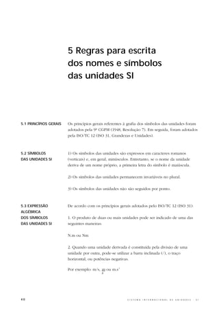 5 Regras para escrita
                        dos nomes e símbolos
                        das unidades SI




5.1 PRINCÍPIOS GERAIS   Os princípios gerais referentes à grafia dos símbolos das unidades foram
                        adotados pela 9ª CGPM (1948, Resolução 7). Em seguida, foram adotados
                        pela ISO/TC 12 (ISO 31, Grandezas e Unidades).



5.2 SÍMBOLOS            1) Os símbolos das unidades são expressos em caracteres romanos
DAS UNIDADES SI         (verticais) e, em geral, minúsculos. Entretanto, se o nome da unidade
                        deriva de um nome próprio, a primeira letra do símbolo é maiúscula.

                        2) Os símbolos das unidades permanecem invariáveis no plural.

                        3) Os símbolos das unidades não são seguidos por ponto.



5.3 EXPRESSÃO           De acordo com os princípios gerais adotados pelo ISO/TC 12 (ISO 31):
ALGÉBRICA
DOS SÍMBOLOS            1. O produto de duas ou mais unidades pode ser indicado de uma das
DAS UNIDADES SI         seguintes maneiras:

                        N.m ou Nm

                        2. Quando uma unidade derivada é constituída pela divisão de uma
                        unidade por outra, pode-se utilizar a barra inclinada (/), o traço
                        horizontal, ou potências negativas.

                        Por exemplo: m/s, m ou m.s-1
                                          s




40                                                       S I S T E M A   I N T E R N A C I O N A L   D E   U N I D A D E S   -   S I
 