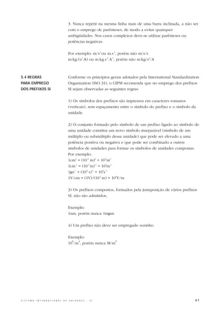 3. Nunca repetir na mesma linha mais de uma barra inclinada, a não ser
                                                  com o emprego de parênteses, de modo a evitar quaisquer
                                                  ambigüidades. Nos casos complexos deve-se utilizar parênteses ou
                                                  potências negativas.

                                                  Por exemplo: m/s2 ou m.s-2, porém não m/s/s
                                                  m.kg/(s3.A) ou m.kg.s-3.A-1, porém não m.kg/s3/A



5.4 REGRAS                                        Conforme os princípios gerais adotados pela International Standardization
PARA EMPREGO                                      Organization (ISO 31), o CIPM recomenda que no emprego dos prefixos
DOS PREFIXOS SI                                   SI sejam observadas as seguintes regras:

                                                  1) Os símbolos dos prefixos são impressos em caracteres romanos
                                                  (verticais), sem espaçamento entre o símbolo do prefixo e o símbolo da
                                                  unidade.

                                                  2) O conjunto formado pelo símbolo de um prefixo ligado ao símbolo de
                                                  uma unidade constitui um novo símbolo inseparável (símbolo de um
                                                  múltiplo ou submúltiplo dessa unidade) que pode ser elevado a uma
                                                  potência positiva ou negativa e que pode ser combinado a outros
                                                  símbolos de unidades para formar os símbolos de unidades compostas.
                                                  Por exemplo:
                                                  1cm3 = (10-2 m)3 = 10-6m3
                                                  1cm-1 = (10-2 m)-1 = 102m-1
                                                  1µs-1 = (10-6 s)-1 = 106s-1
                                                  1V/cm = (1V)/(10-2 m) = 102V/m

                                                  3) Os prefixos compostos, formados pela justaposição de vários prefixos
                                                  SI, não são admitidos;

                                                  Exemplo:
                                                  1nm, porém nunca 1mµm

                                                  4) Um prefixo não deve ser empregado sozinho.

                                                  Exemplo:
                                                    6  3                 3
                                                  10 /m , porém nunca M/m




S I S T E M A   I N T E R N A C I O N A L   D E   U N I D A D E S   -   S I                                             41
 
