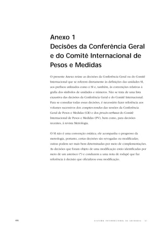 Anexo 1
     Decisões da Conferência Geral
     e do Comitê Internacional de
     Pesos e Medidas
     O presente Anexo reúne as decisões da Conferência Geral ou do Comitê
     Internacional que se referem diretamente às definições das unidades SI,
     aos prefixos utilizados como o SI e, também, às convenções relativas à
     grafia dos símbolos de unidades e números. Não se trata de uma lista
     exaustiva das decisões da Conferência Geral e do Comitê Internacional.
     Para se consultar todas essas decisões, é necessário fazer referência aos
     volumes sucessivos dos comptes-rendus das sessões da Conferência
     Geral de Pesos e Medidas (CR) e dos procès-verbaux do Comitê
     Internacional de Pesos e Medidas (PV), bem como, para decisões
     recentes, à revista Metrologia.


     O SI não é uma convenção estática; ele acompanha o progresso da
     metrologia, portanto, certas decisões são revogadas ou modificadas;
     outras podem ser mais bem determinadas por meio de complementações.
     As decisões que foram objeto de uma modificação estão identificadas por
     meio de um asterisco (*) e conduzem a uma nota de rodapé que faz
     referência à decisão que oficializou essa modificação.




44                                     S I S T E M A   I N T E R N A C I O N A L   D E   U N I D A D E S   -   S I
 
