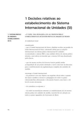 1 Decisões relativas ao
                      estabelecimento do Sistema
                      Internacional de Unidades (SI)
1.1 SISTEMA PRÁTICO   • 9ª CGPM, 1948, RESOLUÇÃO 6 (CR, 64): PROPOSTA PARA O
DE UNIDADES:          ESTABELECIMENTO DE UM SISTEMA PRÁTICO DE UNIDADES DE MEDIDA
ESTABELECIMENTO
DO SI                 A Conferência Geral

                      considerando
                      – que o Comitê Internacional de Pesos e Medidas recebeu um pedido da
                      União Internacional de Física, solicitando adotar para as relações
                      internacionais um sistema prático internacional de unidades,
                      recomendando o sistema MKS e uma unidade elétrica do sistema prático
                      absoluto, sem todavia recomendar que o sistema CGS seja abandonado
                      pelos físicos;

                      – que ela mesma recebeu do Governo francês pedido similar
                      acompanhado de um projeto destinado a servir como base da discussão
                      para o estabelecimento da regulamentação completa das unidades de
                      medida;

                      encarrega o Comitê Internacional:
                      – de promover com esse objetivo um inquérito oficial sobre a opinião
                      dos meios científicos, técnicos e pedagógicos de todos os países
                      (oferecendo-lhes efetivamente o documento francês como base), e de
                      levá-lo avante ativamente;

                      – de centralizar as respostas; e

                      – de emitir recomendações atinentes ao estabelecimento de um mesmo
                      sistema prático de unidades de medida, suscetível de ser adotado em
                      todos os países signatários da Convenção do Metro.




46                                                       S I S T E M A   I N T E R N A C I O N A L   D E   U N I D A D E S   -   S I
 
