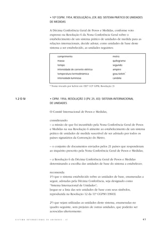 • 10ª CGPM, 1954, RESOLUÇÃO 6, (CR, 80): SISTEMA PRÁTICO DE UNIDADES
                                                  DE MEDIDAS


                                                  A Décima Conferência Geral de Pesos e Medidas, conforme voto
                                                  expresso na Resolução 6 da Nona Conferência Geral sobre o
                                                  estabelecimento de um sistema prático de unidades de medida para as
                                                  relações internacionais, decide adotar, como unidades de base deste
                                                  sistema a ser estabelecido, as unidades seguintes:

                                                           comprimento                                  metro
                                                           massa                                        quilograma
                                                           tempo                                        segundo
                                                           intensidade de corrente elétrica             ampère
                                                                                                                      *
                                                           temperatura termodinâmica                    grau kelvin
                                                           intensidade luminosa                         candela


                                                  * Nome trocado por kelvin em 1967 (13ª GPM, Resolução 3)




1.2 O SI                                          • CIPM, 1956, RESOLUÇÃO 3 (PV, 25, 83): SISTEMA INTERNACIONAL
                                                  DE UNIDADES


                                                  O Comitê Internacional de Pesos e Medidas,

                                                  considerando:
                                                  – a missão de que foi incumbido pela Nona Conferência Geral de Pesos
                                                  e Medidas na sua Resolução 6 atinente ao estabelecimento de um sistema
                                                  prático de unidades de medida suscetível de ser adotado por todos os
                                                  países signatários da Convenção do Metro;

                                                  – o conjunto de documentos enviados pelos 21 países que responderam
                                                  ao inquérito prescrito pela Nona Conferência Geral de Pesos e Medidas;

                                                  – a Resolução 6 da Décima Conferência Geral de Pesos e Medidas
                                                  determinando a escolha das unidades de base do sistema a estabelecer;

                                                  recomenda:
                                                  1º) que o sistema estabelecido sobre as unidades de base, enumeradas a
                                                  seguir, adotadas pela Décima Conferência, seja designado como
                                                  “Sistema Internacional de Unidades”;
                                                  [segue-se a lista das seis unidades de base com seus símbolos,
                                                  reproduzida na Resolução 12 da 11ª CGPM (1960)].

                                                  2º) que sejam utilizadas as unidades deste sistema, enumeradas no
                                                  quadro seguinte, sem prejuízo de outras unidades, que poderão ser
                                                  acrescidas ulteriormente:

S I S T E M A   I N T E R N A C I O N A L   D E   U N I D A D E S   -   S I                                               47
 