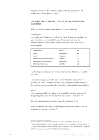 [segue-se o quadro das unidades reproduzido no parágrafo 4 da
     Resolução 12 da 11ª CGPM (1960)].



     • 11ª CGPM, 1960, RESOLUÇÃO 12 (CR, 87): SISTEMA INTERNACIONAL
     DE UNIDADES


     A Décima Primeira Conferência Geral de Pesos e Medidas,

     considerando:
     – a Resolução 6 da Décima Conferência Geral de Pesos e Medidas pela
     qual ela adotou as seis unidades que devem servir de base ao
     estabelecimento de um sistema prático de medida para as relações
     internacionais:

        comprimento                            metro                                     m
        massa                                  quilograma                                kg
        tempo                                  segundo                                   s
        intensidade de corrente elétrica       ampère                                    A
                                                                                              *
        temperatura termodinâmica              grau kelvin                               ºk
        intensidade luminosa                   candela                                   cd




     – a Resolução 3 adotada pelo Comitê Internacional de Pesos e Medidas
     em 1956;

     – as recomendações adotadas pelo Comitê Internacional de Pesos e
     Medidas em 1958, a respeito da abreviatura do nome daquele sistema e
     dos prefixos para a formação dos múltiplos e submúltiplos das unidades;

     decide:
     1º) o sistema estabelecido sobre as seis unidades de base anteriores é
     designado pelo nome de “Sistema Internacional de Unidades”; * *

     2º) a abreviatura internacional do nome deste Sistema é: SI;

     3º) os nomes dos múltiplos e submúltiplos das unidades são formados
     mediante os seguintes prefixos: * * *




     *Nome e símbolo da unidade modificada em 1967 (13ª CGPM, Resolução 3).
     ** Uma sétima unidade de base, o mol, foi adotada em 1971 pela 14ª CGPM (Resolução 3).
     *** Quatro novos prefixos foram adotados pela 12ª CGPM (1964), Resolução 8, 15ª CGPM
     (1975), Resolução 10, e pela 19ª CGPM (1991), Resolução 4.


48                                          S I S T E M A   I N T E R N A C I O N A L   D E   U N I D A D E S   -   S I
 