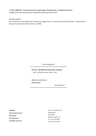  2003. INMETRO - Instituto Nacional de Metrologia, Normalização e Qualidade Industrial
Qualquer parte desta obra poderá ser reproduzida, desde que citada a fonte.



NOTA DO AUTOR
Este documento é uma tradução da 7a edição do original francês “Le Système International d’Unités”, elaborada pelo
Bureau International des Poids et Mesures - BIPM.




                                                                              Ficha Catalográfica


                                                     INMETRO. SISTEMA Internacional de Unidades -
                                                         SI. 8. ed. Rio de Janeiro, 2003. 116 p.




                                                     ISBN 85-87-87090-85-2
                                                     METROLOGIA
                                                                                                  CDU: 006.915.1




INMETRO                                                                               Av. N. S. das Graças, 50 –

Instituto Nacional de                                                                 Vila Operária
                                                                                      25250-020
Metrologia,
                                                                                      Duque de Caxias – RJ
Normalização e
                                                                                      Tel.: (21) 2679-9001
Qualidade Industrial
                                                                                      Fax: (21) 2679-1409




S I S T E M A   I N T E R N A C I O N A L   D E   U N I D A D E S   -   S I                                          5
 