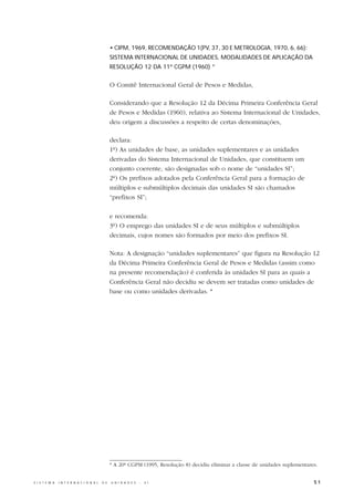 • CIPM, 1969, RECOMENDAÇÃO 1(PV, 37, 30 E METROLOGIA, 1970, 6, 66):
                                                  SISTEMA INTERNACIONAL DE UNIDADES, MODALIDADES DE APLICAÇÃO DA
                                                  RESOLUÇÃO 12 DA 11ª CGPM (1960) *


                                                  O Comitê Internacional Geral de Pesos e Medidas,

                                                  Considerando que a Resolução 12 da Décima Primeira Conferência Geral
                                                  de Pesos e Medidas (1960), relativa ao Sistema Internacional de Unidades,
                                                  deu origem a discussões a respeito de certas denominações,

                                                  declara:
                                                  1º) As unidades de base, as unidades suplementares e as unidades
                                                  derivadas do Sistema Internacional de Unidades, que constituem um
                                                  conjunto coerente, são designadas sob o nome de “unidades SI”;
                                                  2º) Os prefixos adotados pela Conferência Geral para a formação de
                                                  múltiplos e submúltiplos decimais das unidades SI são chamados
                                                  “prefixos SI”;

                                                  e recomenda:
                                                  3º) O emprego das unidades SI e de seus múltiplos e submúltiplos
                                                  decimais, cujos nomes são formados por meio dos prefixos SI.

                                                  Nota: A designação “unidades suplementares” que figura na Resolução 12
                                                  da Décima Primeira Conferência Geral de Pesos e Medidas (assim como
                                                  na presente recomendação) é conferida às unidades SI para as quais a
                                                  Conferência Geral não decidiu se devem ser tratadas como unidades de
                                                  base ou como unidades derivadas. *




                                                  * A 20ª CGPM (1995, Resolução 8) decidiu eliminar a classe de unidades suplementares.


S I S T E M A   I N T E R N A C I O N A L   D E   U N I D A D E S   -   S I                                                          51
 
