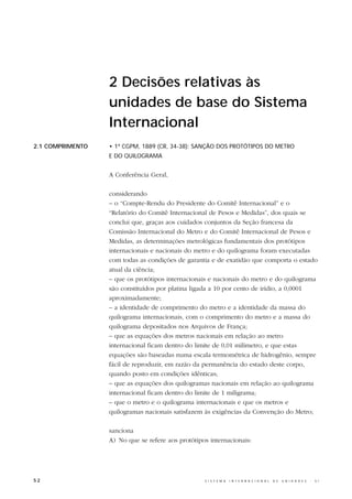 2 Decisões relativas às
                  unidades de base do Sistema
                  Internacional
2.1 COMPRIMENTO   • 1ª CGPM, 1889 (CR, 34-38): SANÇÃO DOS PROTÓTIPOS DO METRO
                  E DO QUILOGRAMA


                  A Conferência Geral,

                  considerando
                  – o “Compte-Rendu do Presidente do Comitê Internacional” e o
                  “Relatório do Comitê Internacional de Pesos e Medidas”, dos quais se
                  conclui que, graças aos cuidados conjuntos da Seção francesa da
                  Comissão Internacional do Metro e do Comitê Internacional de Pesos e
                  Medidas, as determinações metrológicas fundamentais dos protótipos
                  internacionais e nacionais do metro e do quilograma foram executadas
                  com todas as condições de garantia e de exatidão que comporta o estado
                  atual da ciência;
                  – que os protótipos internacionais e nacionais do metro e do quilograma
                  são constituídos por platina ligada a 10 por cento de irídio, a 0,0001
                  aproximadamente;
                  – a identidade de comprimento do metro e a identidade da massa do
                  quilograma internacionais, com o comprimento do metro e a massa do
                  quilograma depositados nos Arquivos de França;
                  – que as equações dos metros nacionais em relação ao metro
                  internacional ficam dentro do limite de 0,01 milímetro, e que estas
                  equações são baseadas numa escala termométrica de hidrogênio, sempre
                  fácil de reproduzir, em razão da permanência do estado deste corpo,
                  quando posto em condições idênticas;
                  – que as equações dos quilogramas nacionais em relação ao quilograma
                  internacional ficam dentro do limite de 1 miligrama;
                  – que o metro e o quilograma internacionais e que os metros e
                  quilogramas nacionais satisfazem às exigências da Convenção do Metro;

                  sanciona
                  A) No que se refere aos protótipos internacionais:




52                                                 S I S T E M A   I N T E R N A C I O N A L   D E   U N I D A D E S   -   S I
 