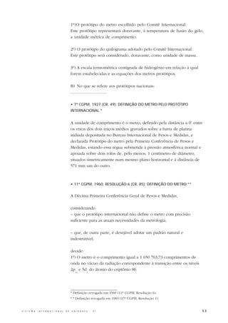1º)O protótipo do metro escolhido pelo Comitê Internacional.
                                                  Este protótipo representará doravante, à temperatura de fusão do gelo,
                                                  a unidade métrica de comprimento.

                                                  2º) O protótipo do quilograma adotado pelo Comitê Internacional.
                                                  Este protótipo será considerado, doravante, como unidade de massa.

                                                  3º) A escala termométrica centígrada de hidrogênio em relação à qual
                                                  forem estabelecidas e as equações dos metros protótipos.

                                                  B) No que se refere aos protótipos nacionais:
                                                  .................................

                                                  • 7ª CGPM, 1927 (CR, 49): DEFINIÇÃO DO METRO PELO PROTÓTIPO
                                                  INTERNACIONAL *


                                                  A unidade de comprimento é o metro, definido pela distância a 0o entre
                                                  os eixos dos dois traços médios gravados sobre a barra de platina
                                                  iridiada depositada no Bureau Internacional de Pesos e Medidas, e
                                                  declarada Protótipo do metro pela Primeira Conferência de Pesos e
                                                  Medidas, estando essa régua submetida à pressão atmosférica normal e
                                                  apoiada sobre dois rolos de, pelo menos, 1 centímetro de diâmetro,
                                                  situados simetricamente num mesmo plano horizontal e à distância de
                                                  571 mm um do outro.



                                                  • 11ª CGPM, 1960, RESOLUÇÃO 6 (CR, 85): DEFINIÇÃO DO METRO **


                                                  A Décima Primeira Conferência Geral de Pesos e Medidas,

                                                  considerando
                                                  – que o protótipo internacional não define o metro com precisão
                                                  suficiente para as atuais necessidades da metrologia;

                                                  – que, de outra parte, é desejável adotar um padrão natural e
                                                  indestrutível;

                                                  decide:
                                                  1º) O metro é o comprimento igual a 1 650 763,73 comprimentos de
                                                  onda no vácuo da radiação correspondente à transição entre os níveis
                                                  2p e 5d do átomo do criptônio 86.
                                                     10         5




                                                  * Definição revogada em 1960 (11ª CGPM, Resolução 6).
                                                  * * Definição revogada em 1983 (17ª CGPM, Resolução 1).


S I S T E M A   I N T E R N A C I O N A L   D E   U N I D A D E S   -   S I                                              53
 