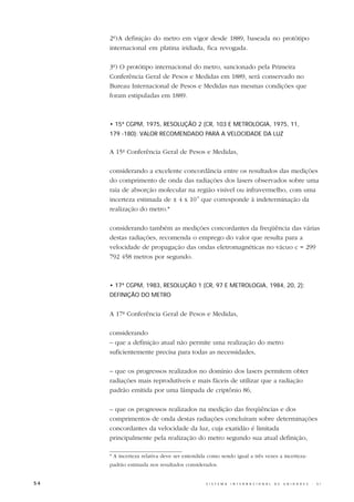 2º)A definição do metro em vigor desde 1889, baseada no protótipo
     internacional em platina iridiada, fica revogada.

     3º) O protótipo internacional do metro, sancionado pela Primeira
     Conferência Geral de Pesos e Medidas em 1889, será conservado no
     Bureau Internacional de Pesos e Medidas nas mesmas condições que
     foram estipuladas em 1889.



     • 15ª CGPM, 1975, RESOLUÇÃO 2 (CR, 103 E METROLOGIA, 1975, 11,
     179 -180): VALOR RECOMENDADO PARA A VELOCIDADE DA LUZ


     A 15ª Conferência Geral de Pesos e Medidas,

     considerando a excelente concordância entre os resultados das medições
     do comprimento de onda das radiações dos lasers observados sobre uma
     raia de absorção molecular na região visível ou infravermelho, com uma
     incerteza estimada de ± 4 x 10-9 que corresponde à indeterminação da
     realização do metro.*

     considerando também as medições concordantes da freqüência das várias
     destas radiações, recomenda o emprego do valor que resulta para a
     velocidade de propagação das ondas eletromagnéticas no vácuo c = 299
     792 458 metros por segundo.



     • 17ª CGPM, 1983, RESOLUÇÃO 1 (CR, 97 E METROLOGIA, 1984, 20, 2):
     DEFINIÇÃO DO METRO


     A 17ª Conferência Geral de Pesos e Medidas,

     considerando
     – que a definição atual não permite uma realização do metro
     suficientemente precisa para todas as necessidades,

     – que os progressos realizados no domínio dos lasers permitem obter
     radiações mais reprodutíveis e mais fáceis de utilizar que a radiação
     padrão emitida por uma lâmpada de criptônio 86,

     – que os progressos realizados na medição das freqüências e dos
     comprimentos de onda destas radiações concluíram sobre determinações
     concordantes da velocidade da luz, cuja exatidão é limitada
     principalmente pela realização do metro segundo sua atual definição,

     * A incerteza relativa deve ser entendida como sendo igual a três vezes a incerteza-
     padrão estimada nos resultados considerados.


54                                            S I S T E M A   I N T E R N A C I O N A L   D E   U N I D A D E S   -   S I
 