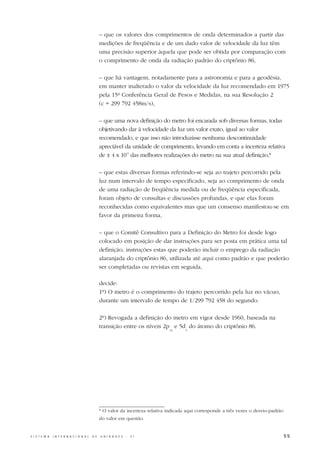 – que os valores dos comprimentos de onda determinados a partir das
                                                  medições de freqüência e de um dado valor de velocidade da luz têm
                                                  uma precisão superior àquela que pode ser obtida por comparação com
                                                  o comprimento de onda da radiação padrão do criptônio 86,

                                                  – que há vantagem, notadamente para a astronomia e para a geodésia,
                                                  em manter inalterado o valor da velocidade da luz recomendado em 1975
                                                  pela 15ª Conferência Geral de Pesos e Medidas, na sua Resolução 2
                                                  (c = 299 792 458m/s),

                                                  – que uma nova definição do metro foi encarada sob diversas formas, todas
                                                  objetivando dar à velocidade da luz um valor exato, igual ao valor
                                                  recomendado, e que isso não introduzisse nenhuma descontinuidade
                                                  apreciável da unidade de comprimento, levando em conta a incerteza relativa
                                                  de ± 4 x 10-9 das melhores realizações do metro na sua atual definição,*

                                                  – que estas diversas formas referindo-se seja ao trajeto percorrido pela
                                                  luz num intervalo de tempo especificado, seja ao comprimento de onda
                                                  de uma radiação de freqüência medida ou de freqüência especificada,
                                                  foram objeto de consultas e discussões profundas, e que elas foram
                                                  reconhecidas como equivalentes mas que um consenso manifestou-se em
                                                  favor da primeira forma,

                                                  – que o Comitê Consultivo para a Definição do Metro foi desde logo
                                                  colocado em posição de dar instruções para ser posta em prática uma tal
                                                  definição, instruções estas que poderão incluir o emprego da radiação
                                                  alaranjada do criptônio 86, utilizada até aqui como padrão e que poderão
                                                  ser completadas ou revistas em seguida,

                                                  decide:
                                                  1º) O metro é o comprimento do trajeto percorrido pela luz no vácuo,
                                                  durante um intervalo de tempo de 1/299 792 458 do segundo.

                                                  2º) Revogada a definição do metro em vigor desde 1960, baseada na
                                                  transição entre os níveis 2p e 5d do átomo do criptônio 86.
                                                                                  10      5




                                                  * O valor da incerteza relativa indicada aqui corresponde a três vezes o desvio-padrão
                                                  do valor em questão.


S I S T E M A   I N T E R N A C I O N A L   D E   U N I D A D E S   -   S I                                                                55
 