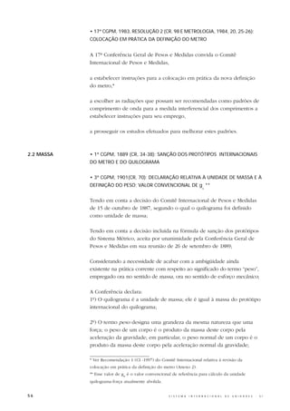 • 17ª CGPM, 1983, RESOLUÇÃO 2 (CR, 98 E METROLOGIA, 1984, 20, 25-26):
            COLOCAÇÃO EM PRÁTICA DA DEFINIÇÃO DO METRO


            A 17ª Conferência Geral de Pesos e Medidas convida o Comitê
            Internacional de Pesos e Medidas,

            a estabelecer instruções para a colocação em prática da nova definição
            do metro,*

            a escolher as radiações que possam ser recomendadas como padrões de
            comprimento de onda para a medida interferencial dos comprimentos a
            estabelecer instruções para seu emprego,

            a prosseguir os estudos efetuados para melhorar estes padrões.



2.2 MASSA   • 1ª CGPM, 1889 (CR, 34-38): SANÇÃO DOS PROTÓTIPOS INTERNACIONAIS
            DO METRO E DO QUILOGRAMA


            • 3ª CGPM, 1901(CR, 70): DECLARAÇÃO RELATIVA À UNIDADE DE MASSA E À
            DEFINIÇÃO DO PESO; VALOR CONVENCIONAL DE g **
                                                                              n




            Tendo em conta a decisão do Comitê Internacional de Pesos e Medidas
            de 15 de outubro de 1887, segundo o qual o quilograma foi definido
            como unidade de massa;

            Tendo em conta a decisão incluída na fórmula de sanção dos protótipos
            do Sistema Métrico, aceita por unanimidade pela Conferência Geral de
            Pesos e Medidas em sua reunião de 26 de setembro de 1889;

            Considerando a necessidade de acabar com a ambigüidade ainda
            existente na prática corrente com respeito ao significado do termo “peso”,
            empregado ora no sentido de massa, ora no sentido de esforço mecânico;

            A Conferência declara:
            1º) O quilograma é a unidade de massa; ele é igual à massa do protótipo
            internacional do quilograma;

            2º) O termo peso designa uma grandeza da mesma natureza que uma
            força; o peso de um corpo é o produto da massa deste corpo pela
            aceleração da gravidade; em particular, o peso normal de um corpo é o
            produto da massa deste corpo pela aceleração normal da gravidade;

            * Ver Recomendação 1 (CI -1997) do Comitê Internacional relativa à revisão da
            colocação em prática da definição do metro (Anexo 2).
            ** Esse valor de gn é o valor convencional de referência para cálculo da unidade
            quilograma-força atualmente abolida.


56                                                  S I S T E M A   I N T E R N A C I O N A L   D E   U N I D A D E S   -   S I
 