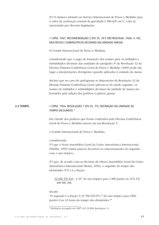 3º) O número adotado no Serviço Internacional de Pesos e Medidas para
                                                  o valor da aceleração normal da gravidade é 980,665 cm/s2, valor já
                                                  sancionado por diversas legislações.



                                                  • CIPM, 1967, RECOMENDAÇÃO 2 (PV 35, 29 E METROLOGIA, 1968, 4, 45):
                                                  MÚLTIPLOS E SUBMÚLTIPLOS DECIMAIS DA UNIDADE MASSA


                                                  O Comitê Internacional de Pesos e Medidas,

                                                  considerando que a regra de formação dos nomes para os múltiplos e
                                                  submúltiplos decimais das unidades do parágrafo 3º da Resolução 12 da
                                                  Décima Primeira Conferência Geral de Pesos e Medidas (1960) pode dar
                                                  lugar a interpretações divergentes quando aplicadas à unidade de massa

                                                  declara que no caso do quilograma as disposições da Resolução 12 da
                                                  Décima Primeira Conferência Geral aplicam-se do modo seguinte: os
                                                  nomes do múltiplos e submúltiplos decimais da unidade de massa são
                                                  formados pela adição dos prefixos à palavra grama.



2.3 TEMPO                                         • CIPM, 1956, RESOLUÇÃO 1 (PV 25, 77): DEFINIÇÃO DA UNIDADE DE
                                                  TEMPO (SEGUNDO) *


                                                  Em virtude dos poderes que foram conferidos pela Décima Conferência
                                                  Geral de Pesos e Medidas através da sua Resolução 5,

                                                  o Comitê Internacional de Pesos e Medidas,

                                                  considerando:
                                                  1º) que a Nona Assembléia Geral da União Astronômica Internacional
                                                  (Dublin, 1955) emitiu parecer favorável ao relacionamento do segundo
                                                  com o ano trópico;

                                                  2º) que, de acordo com as decisões da Oitava Assembléia Geral da União
                                                  Astronômica Internacional (Roma, 1952), o segundo do tempo das
                                                  efemérides (T.E.) é a fração:

                                                        12 960 276 813 x 10-9 do ano trópico para 1.900 janeiro às 12 h T.E.
                                                         408 986 496


                                                  decide:
                                                  “O segundo é a fração 1/31 556 925,974 7 do ano trópico para 1900
                                                  janeiro 0 às 12 horas do tempo das efemérides.”*

                                                  * Definição revogada em 1967 (13ª CGPM, Resolução 1).


S I S T E M A   I N T E R N A C I O N A L   D E   U N I D A D E S   -   S I                                                    57
 