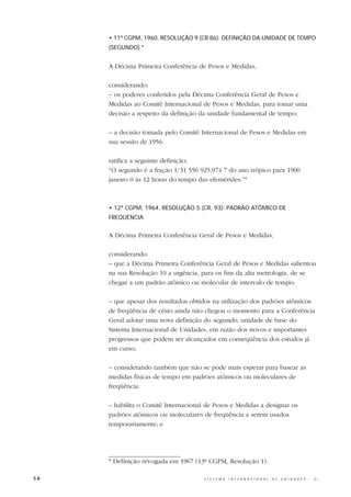 • 11ª CGPM, 1960, RESOLUÇÃO 9 (CR 86): DEFINIÇÃO DA UNIDADE DE TEMPO
     (SEGUNDO) *


     A Décima Primeira Conferência de Pesos e Medidas,

     considerando:
     – os poderes conferidos pela Décima Conferência Geral de Pesos e
     Medidas ao Comitê Internacional de Pesos e Medidas, para tomar uma
     decisão a respeito da definição da unidade fundamental de tempo;

     – a decisão tomada pelo Comitê Internacional de Pesos e Medidas em
     sua sessão de 1956:

     ratifica a seguinte definição:
     “O segundo é a fração 1/31 556 925,974 7 do ano trópico para 1900
     janeiro 0 às 12 horas do tempo das efemérides.”*



     • 12ª CGPM, 1964, RESOLUÇÃO 5 (CR, 93): PADRÃO ATÔMICO DE
     FREQÜÊNCIA


     A Décima Primeira Conferência Geral de Pesos e Medidas,

     considerando:
     – que a Décima Primeira Conferência Geral de Pesos e Medidas salientou
     na sua Resolução 10 a urgência, para os fins da alta metrologia, de se
     chegar a um padrão atômico ou molecular de intervalo de tempo;

     – que apesar dos resultados obtidos na utilização dos padrões atômicos
     de freqüência de césio ainda não chegou o momento para a Conferência
     Geral adotar uma nova definição do segundo, unidade de base do
     Sistema Internacional de Unidades, em razão dos novos e importantes
     progressos que podem ser alcançados em conseqüência dos estudos já
     em curso;

     – considerando também que não se pode mais esperar para basear as
     medidas físicas de tempo em padrões atômicos ou moleculares de
     freqüência:

     – habilita o Comitê Internacional de Pesos e Medidas a designar os
     padrões atômicos ou moleculares de freqüência a serem usados
     temporariamente; e




     * Definição revogada em 1967 (13ª CGPM, Resolução 1).

58                                    S I S T E M A   I N T E R N A C I O N A L   D E   U N I D A D E S   -   S I
 