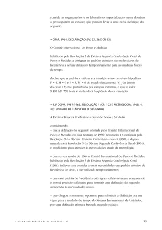 convida as organizações e os laboratórios especializados neste domínio
                                                  a prosseguirem os estudos que possam levar a uma nova definição do
                                                  segundo.



                                                  • CIPM, 1964, DECLARAÇÃO (PV, 32, 26 E CR 93)


                                                  O Comitê Internacional de Pesos e Medidas

                                                  habilitado pela Resolução 5 da Décima Segunda Conferência Geral de
                                                  Pesos e Medidas a designar os padrões atômicos ou moleculares de
                                                  freqüência a serem utilizados temporariamente para as medidas físicas
                                                  de tempo,

                                                  declara que o padrão a utilizar e a transição entre os níveis hiperfinos
                                                  F = 4, M = 0 e F = 3, M = 0 do estado fundamental 2S1/2 do átomo
                                                  do césio 133 não perturbado por campos externos, e que o valor
                                                  9 192 631 770 hertz é atribuído à freqüência desta transição.



                                                  • 13ª CGPM, 1967-1968, RESOLUÇÃO 1 (CR, 103 E METROLOGIA, 1968, 4,
                                                  43): UNIDADE DE TEMPO DO SI (SEGUNDO)


                                                  A Décima Terceira Conferência Geral de Pesos e Medidas

                                                  considerando:
                                                  – que a definição do segundo adotada pelo Comitê Internacional de
                                                  Pesos e Medidas em sua reunião de 1956 (Resolução 1), ratificada pela
                                                  Resolução 9 da Décima Primeira Conferência Geral (1960), e depois
                                                  mantida pela Resolução 5 da Décima Segunda Conferência Geral (1964),
                                                  é insuficiente para atender às necessidades atuais da metrologia;

                                                  – que na sua sessão de 1964 o Comitê Internacional de Pesos e Medidas,
                                                  habilitado pela Resolução 5 da Décima Segunda Conferência Geral
                                                  (1964), indicou para atender a essas necessidades um padrão atômico de
                                                  freqüência de césio, a ser utilizado temporariamente;

                                                  – que esse padrão de freqüência está agora suficientemente comprovado
                                                  e possui precisão suficiente para permitir uma definição do segundo
                                                  atendendo às necessidades atuais;

                                                  – que chegou o momento oportuno para substituir a definição ora em
                                                  vigor, para a unidade de tempo do Sistema Internacional de Unidades,
                                                  por uma definição atômica baseada naquele padrão;




S I S T E M A   I N T E R N A C I O N A L   D E   U N I D A D E S   -   S I                                                  59
 