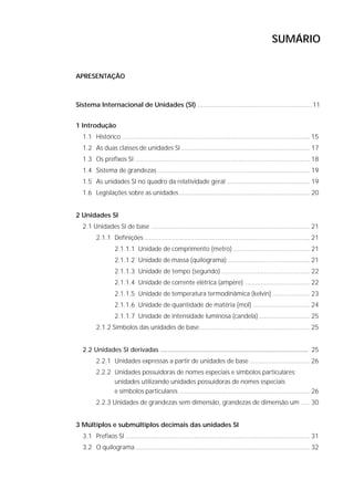 SUMÁRIO


    APRESENTAÇÃO



    Sistema Internacional de Unidades (SI) .............................................................. 11


    1 Introdução
      1.1 Histórico ...................................................................................................... 15
      1.2 As duas classes de unidades SI ...................................................................... 17
      1.3 Os prefixos SI ............................................................................................... 18
      1.4 Sistema de grandezas ................................................................................... 19
      1.5 As unidades SI no quadro da relatividade geral ............................................. 19
      1.6 Legislações sobre as unidades ....................................................................... 20


    2 Unidades SI
      2.1 Unidades SI de base ...................................................................................... 21
            2.1.1 Definições .......................................................................................... 21
                      2.1.1.1 Unidade de comprimento (metro) .......................................... 21
                      2.1.1.2 Unidade de massa (quilograma) ............................................. 21
                      2.1.1.3 Unidade de tempo (segundo) ................................................ 22
                      2.1.1.4 Unidade de corrente elétrica (ampère) ................................... 22
                      2.1.1.5 Unidade de temperatura termodinâmica (kelvin) .................... 23
                      2.1.1.6 Unidade de quantidade de matéria (mol) ............................... 24
                      2.1.1.7 Unidade de intensidade luminosa (candela) ............................ 25
            2.1.2 Símbolos das unidades de base............................................................ 25


      2.2 Unidades SI derivadas ............................................................................... 25
            2.2.1 Unidades expressas a partir de unidades de base ................................. 26
            2.2.2 Unidades possuidoras de nomes especiais e símbolos particulares;
                  unidades utilizando unidades possuidoras de nomes especiais
                  e símbolos particulares ....................................................................... 26
            2.2.3 Unidades de grandezas sem dimensão, grandezas de dimensão um ..... 30


    3 Múltiplos e submúltiplos decimais das unidades SI
      3.1 Prefixos SI .................................................................................................... 31
      3.2 O quilograma ............................................................................................... 32




6                                                                   S I S T E M A   I N T E R N A C I O N A L   D E   U N I D A D E S   -   S I
 