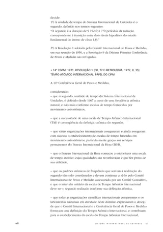 decide:
     1º) A unidade de tempo do Sistema Internacional de Unidades é o
     segundo, definido nos termos seguintes:
     “O segundo é a duração de 9 192 631 770 períodos da radiação
     correspondente à transição entre dois níveis hiperfinos do estado
     fundamental do átomo de césio 133.”

     2º) A Resolução 1 adotada pelo Comitê Internacional de Pesos e Medidas,
     em sua reunião de 1956, e a Resolução 9 da Décima Primeira Conferência
     de Pesos e Medidas são revogadas.



     • 14ª CGPM, 1971, RESOLUÇÃO 1 (CR, 77 E METROLOGIA, 1972, 8, 35):
     TEMPO ATÔMICO INTERNACIONAL; PAPEL DO CIPM


     A 14ª Conferência Geral de Pesos e Medidas,

     considerando:
     – que o segundo, unidade de tempo do Sistema Internacional de
     Unidades, é definido desde 1967 a partir de uma freqüência atômica
     natural, e não mais conforme escalas de tempo fornecidas por
     movimentos astronômicos,

     – que a necessidade de uma escala de Tempo Atômico Internacional
     (TAI) é conseqüência da definição atômica do segundo,

     – que várias organizações internacionais asseguraram e ainda asseguram
     com sucesso o estabelecimento de escalas de tempo baseadas em
     movimentos astronômicos, particularmente graças aos serviços
     permanentes do Bureau Internacional da Hora (BIH),

     – que o Bureau Internacional da Hora começou a estabelecer uma escala
     de tempo atômico cujas qualidades são reconhecidas e que fez prova de
     sua utilidade,

     – que os padrões atômicos de freqüência que servem à realização do
     segundo têm sido considerados e devem continuar a sê-lo pelo Comitê
     Internacional de Pesos e Medidas assessorado por um Comitê Consultivo,
     e que o intervalo unitário da escala de Tempo Atômico Internacional
     deve ser o segundo realizado conforme sua definição atômica,

     – que todas as organizações científicas internacionais competentes e os
     laboratórios nacionais em atividade neste domínio expressaram o desejo
     de que o Comitê Internacional e a Conferência Geral de Pesos e Medidas
     forneçam uma definição do Tempo Atômico Internacional, e contribuam
     para o estabelecimento da escala do Tempo Atômico Internacional,

60                                    S I S T E M A   I N T E R N A C I O N A L   D E   U N I D A D E S   -   S I
 