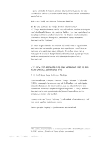 – que a utilidade do Tempo Atômico Internacional necessita de uma
                                                  coordenação estreita com as escalas de tempo baseadas nos movimentos
                                                  astronômicos,

                                                  solicita ao Comitê Internacional de Pesos e Medidas:

                                                  1º) dar uma definição do Tempo Atômico Internacional;*
                                                  “O Tempo Atômico Internacional é a coordenada de localização temporal
                                                  estabelecida pelo Bureau Internacional da Hora com base nas indicações
                                                  de relógios atômicos em funcionamento em diversos estabelecimentos
                                                  conforme a definição do segundo, unidade de tempo do Sistema
                                                  Internacional de Unidades.”

                                                  2º) tomar as providências necessárias, de acordo com as organizações
                                                  internacionais interessadas, para que as competências científicas e os
                                                  meios de ação existentes sejam utilizados do melhor modo para a
                                                  realização da escala de Tempo Atômico Internacional, e para que sejam
                                                  satisfeitas as necessidades dos utilizadores do Tempo Atômico
                                                  Internacional.



                                                  • 15ª CGPM, 1975, RESOLUÇÃO 5 (CR, 104 E METROLOGIA, 1975, 11, 180):
                                                  TEMPO UNIVERSAL COORDENADO (UTC)


                                                  A 15ª Conferência Geral de Pesos e Medidas,

                                                  considerando que o sistema chamado “Tempo Universal Coordenado”
                                                  (UTC) é empregado largamente, que ele é difundido pela maioria dos
                                                  emitentes hertzianos de sinais horários, que sua difusão fornece aos
                                                  utilizadores ao mesmo tempo as freqüências-padrão, o Tempo Atômico
                                                  Internacional e uma aproximação do Tempo Universal (ou, se for
                                                  preferido, o tempo solar médio),

                                                  constata que esse Tempo Universal Coordenado é a base do tempo civil,
                                                  cujo uso é legal na maioria dos países.

                                                  estima que este emprego é perfeitamente recomendável.




                                                  * Ver Anexo 2, no que concerne às recomendações do CIPM e do CCDS (agora chamado
                                                  de CCTF) relativas à definição do Tempo Atômico Internacional.


S I S T E M A   I N T E R N A C I O N A L   D E   U N I D A D E S   -   S I                                                     61
 