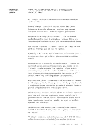 2.4 CORRENTE   • CIPM, 1946, RESOLUÇÃO 2 (PV, 20, 129-137): DEFINIÇÕES DAS
ELÉTRICA       UNIDADES ELÉTRICAS*
               ..............................


               4º) Definições das unidades mecânicas utilizadas nas definições das
               unidades elétricas:

               Unidade de força - A unidade de força [no Sistema MKS (Metro,
               Quilograma, Segundo)] é a força que comunica a uma massa de 1
               quilograma a aceleração de 1 metro por segundo, por segundo.

               Joule (unidade de energia ou de trabalho) - O joule é o trabalho
               produzido quando o ponto de aplicação de 1 unidade MKS de força
               (newton) se desloca de uma distância igual a 1 metro na direção da força.

               Watt (unidade de potência) - O watt é a potência que desenvolve uma
               produção de energia igual a 1 joule por segundo.

               B) Definições das unidades elétricas. O Comitê (internacional) admite as
               seguintes proposições que definem a grandeza teórica das unidades
               elétricas:

               Ampère (unidade de intensidade de corrente elétrica) - O ampère é a
               intensidade de uma corrente elétrica constante que, mantida em dois
               condutores paralelos, retilíneos, de comprimento infinito, de seção
               circular desprezível e situados no vácuo à distância de 1 metro um do
               outro, produziria entre esses condutores uma força igual a 2 x 10-7
               unidade MKS de força (newton) por metro de comprimento.

               Volt (unidade de diferença de potencial e de força eletromotriz) - O volt
               é a diferença de potencial elétrico que existe entre dois pontos de um fio
               condutor transportando uma corrente constante de 1 ampère, quando a
               potência dissipada entre esses pontos é igual a 1 watt.

               Ohm (unidade de resistência elétrica) - O ohm é a resistência elétrica que
               existe entre dois pontos de um condutor quando uma diferença de
               potencial constante de 1 volt, aplicada entre esses dois pontos, produz,
               nesse condutor, uma corrente de 1 ampère, não tendo esse condutor
               nenhuma força eletromotriz.

               Coulomb (unidade de quantidade de eletricidade) - O coulomb é a
               quantidade de eletricidade transportada em 1 segundo por uma corrente
               de 1 ampère.

               * As definições contidas nessa Resolução foram aprovadas pela 9ª CGPM (CR, 49), que
               também adotou o nome newton (Resolução 7) para a unidade MKS de força.


62                                                    S I S T E M A   I N T E R N A C I O N A L   D E   U N I D A D E S   -   S I
 