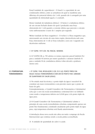 Farad (unidade de capacitância) - O farad é a capacidade de um
                                                  condensador elétrico, entre as armaduras do qual se manifesta uma
                                                  diferença de potencial elétrico de 1 volt, quando ele é carregado por uma
                                                  quantidade de eletricidade igual a 1 coulomb.

                                                  Henry (unidade de indutância elétrica) - O henry é a indutância elétrica
                                                  de um circuito fechado dentro do qual é produzida uma força
                                                  eletromotriz de 1 volt quando a corrente elétrica que percorre o circuito
                                                  varia uniformemente à razão de 1 ampère por segundo.

                                                  Weber (unidade de fluxo magnético) - O weber é o fluxo magnético que,
                                                  atravessando um circuito de uma única espira, desenvolveria nele uma
                                                  força eletromotriz de 1 volt se fosse reduzido a zero em 1 segundo em
                                                  decréscimo uniforme.



                                                  • 14ª CGPM, 1971 (CR, 78): PASCAL; SIEMENS


                                                  A 14ª CGPM (CR, p. 59) adotou os nomes especiais pascal (símbolo Pa)
                                                  para a unidade SI newton por metro quadrado e siemens (símbolo S)
                                                  para a unidade SI de condutância elétrica (ohm elevado a potência
                                                  menos um).



2.5 TEMPERATURA                                   • 9ª CGPM, 1948, RESOLUÇÃO 3 (CR, 55 E 63): PONTO TRIPLO DA
TERMODINÂMICA                                     ÁGUA; ESCALA TERMODINÂMICA COM UM SÓ PONTO FIXO; UNIDADE
                                                  DE QUANTIDADE DE CALOR (JOULE)


                                                  1) No estado atual da técnica, o ponto triplo da água é suscetível de
                                                  constituir um marco termométrico com precisão maior que o ponto de
                                                  fusão do gelo.
                                                  Conseqüentemente, o Comitê Consultivo (de Termometria e Calorimetria)
                                                  acha que o zero da escala termodinâmica centesimal deve ser definido
                                                  como sendo a temperatura inferior em 0,0100 grau à do ponto triplo da
                                                  água pura.

                                                  2) O Comitê Consultivo (de Termometria e Calorimetria) admite o
                                                  princípio de uma escala termodinâmica absoluta comportando apenas um
                                                  ponto fixo fundamental, constituído atualmente pelo ponto triplo da água
                                                  pura, cuja temperatura absoluta será fixada anteriormente.

                                                  A introdução dessa nova escala não afeta em nada o emprego da Escala
                                                  Internacional, que continua sendo a escala prática aconselhada.

                                                  3) A unidade de quantidade de calor é o joule.



S I S T E M A   I N T E R N A C I O N A L   D E   U N I D A D E S   -   S I                                               63
 