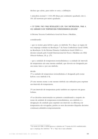 declara que adota, para todos os usos, a definição:

                                                  1 atmosfera normal = 1 013 250 dinas por centímetro quadrado, isto é,
                                                  101 325 newtons por metro quadrado.



                                                  • 13ª CGPM, 1967-1968, RESOLUÇÃO 3 (CR, 104 E METROLOGIA, 1968, 4,
                                                  43): UNIDADE SI DE TEMPERATURA TERMODINÂMICA (KELVIN)*


                                                  A Décima Terceira Conferência Geral de Pesos e Medidas,

                                                  considerando:

                                                  – que os nomes grau kelvin e grau, os símbolos oK e deg e as regras de
                                                  seu emprego contidas na Resolução 7 da Nona Conferência Geral (1948),
                                                  na Resolução 12 da Décima Primeira Conferência Geral (1960) e a
                                                  decisão tomada pelo Comitê Internacional de Pesos e Medidas em 1962
                                                  (Procès-Verbaux, 30, p. 27);

                                                  – que a unidade de temperatura termodinâmica e a unidade de intervalo
                                                  de temperatura são uma mesma unidade, que deveria ser designada por
                                                  um nome único e por um símbolo;

                                                  decide:
                                                  1º) a unidade de temperatura termodinâmica é designada pelo nome
                                                  kelvin e seu símbolo é K;

                                                  2º) este mesmo nome e este mesmo símbolo são utilizados para exprimir
                                                  um intervalo de temperatura;

                                                  3º) um intervalo de temperatura pode também ser expresso em graus
                                                  Celsius;

                                                  4º) as decisões mencionadas no primeiro considerando a respeito do
                                                  nome da unidade de temperatura termodinâmica, seu símbolo e a
                                                  designação da unidade para exprimir um intervalo ou diferença de
                                                  temperatura são revogadas, porém os usos decorrentes daquelas decisões
                                                  continuam admitidos temporariamente.




                                                  * Na sessão de 1980, o CIPM aprovou o relatório da 7ª Sessão do CCU estabelecendo
                                                                               o
                                                  que o emprego dos símbolos “ K” e “deg” não é mais admitido.


S I S T E M A   I N T E R N A C I O N A L   D E   U N I D A D E S   -   S I                                                           65
 