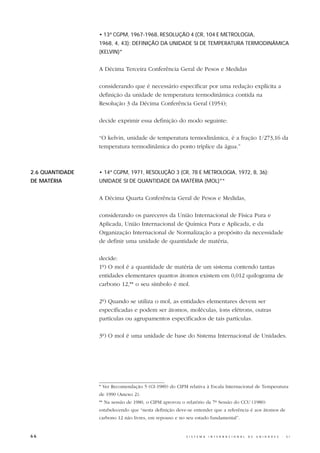 • 13ª CGPM, 1967-1968, RESOLUÇÃO 4 (CR, 104 E METROLOGIA,
                 1968, 4, 43): DEFINIÇÃO DA UNIDADE SI DE TEMPERATURA TERMODINÂMICA
                 (KELVIN)*


                 A Décima Terceira Conferência Geral de Pesos e Medidas

                 considerando que é necessário especificar por uma redação explícita a
                 definição da unidade de temperatura termodinâmica contida na
                 Resolução 3 da Décima Conferência Geral (1954);

                 decide exprimir essa definição do modo seguinte:

                 “O kelvin, unidade de temperatura termodinâmica, é a fração 1/273,16 da
                 temperatura termodinâmica do ponto tríplice da água.”



2.6 QUANTIDADE   • 14ª CGPM, 1971, RESOLUÇÃO 3 (CR, 78 E METROLOGIA, 1972, 8, 36):
DE MATÉRIA       UNIDADE SI DE QUANTIDADE DA MATÉRIA (MOL)**


                 A Décima Quarta Conferência Geral de Pesos e Medidas,

                 considerando os pareceres da União Internacional de Física Pura e
                 Aplicada, União Internacional de Química Pura e Aplicada, e da
                 Organização Internacional de Normalização a propósito da necessidade
                 de definir uma unidade de quantidade de matéria,

                 decide:
                 1º) O mol é a quantidade de matéria de um sistema contendo tantas
                 entidades elementares quantos átomos existem em 0,012 quilograma de
                 carbono 12,** o seu símbolo é mol.

                 2º) Quando se utiliza o mol, as entidades elementares devem ser
                 especificadas e podem ser átomos, moléculas, íons elétrons, outras
                 partículas ou agrupamentos especificados de tais partículas.

                 3º) O mol é uma unidade de base do Sistema Internacional de Unidades.




                 * Ver Recomendação 5 (CI-1989) do CIPM relativa à Escala Internacional de Temperatura
                 de 1990 (Anexo 2).
                 ** Na sessão de 1980, o CIPM aprovou o relatório da 7ª Sessão do CCU (1980)
                 estabelecendo que “nesta definição deve-se entender que a referência é aos átomos de
                 carbono 12 não livres, em repouso e no seu estado fundamental”.


66                                                      S I S T E M A   I N T E R N A C I O N A L   D E   U N I D A D E S   -   S I
 
