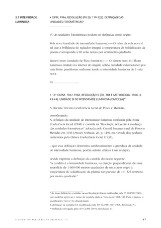 2.7 INTENSIDADE                                   • CIPM, 1946, RESOLUÇÃO (PV 20, 119-122): DEFINIÇÃO DAS
LUMINOSA                                          UNIDADES FOTOMÉTRICAS*
                                                  .............................

                                                  4º) As unidades fotométricas podem ser definidas como segue:

                                                  Vela nova (unidade de intensidade luminosa) — O valor da vela nova é
                                                  tal que a brilhância do radiador integral à temperatura de solidificação da
                                                  platina corresponda a 60 velas novas por centímetro quadrado.

                                                  Lúmen novo (unidade de fluxo luminoso) — O lúmen novo é o fluxo
                                                  luminoso emitido no interior do ângulo sólido (unidade esterradiano) por
                                                  uma fonte puntiforme uniforme tendo a intensidade luminosa de 1 vela
                                                  nova.

                                                  5º) .....................................




                                                  • 13ª CGPM, 1967-1968, RESOLUÇÃO 5 (CR, 104 E METROLOGIA, 1968, 4,
                                                  43-44): UNIDADE SI DE INTENSIDADE LUMINOSA (CANDELA)**


                                                  A Décima Terceira Conferência Geral de Pesos e Medidas,

                                                  considerando:
                                                  A definição da unidade de intensidade luminosa ratificada pela Nona
                                                  Conferência Geral (1948) e contida na “Resolução referente à mudança
                                                  das unidades fotométricas” adotada pelo Comitê Internacional de Pesos e
                                                  Medidas em 1946 (Procès-Verbaux, 20, p. 119), em virtude dos poderes
                                                  conferidos pela Oitava Conferência Geral (1933);

                                                  – que esta definição determina satisfatoriamente a grandeza da unidade
                                                  de intensidade luminosa, porém admite críticas à sua redação;

                                                  decide exprimir a definição da candela do modo seguinte:
                                                  “A candela é a intensidade luminosa, na direção perpendicular, de uma
                                                  superfície de 1/600 000 metros quadrados de um corpo negro à
                                                  temperatura de solidificação da platina sob pressão de 101 325 newtons
                                                  por metro quadrado.”




                                                  * As duas definições contidas nessa Resolução foram ratificadas pela 9ª CGPM (1948),
                                                  que também aprovou o nome de candela dado à “vela nova” (CR, 54). Para o lúmen, o
                                                  qualificativo “novo” foi abandonado.
                                                  A definição da candela foi modificada pela 13ª CGPM (1967-1968, Resolução 5).
                                                  ** Definição revogada pela 16ª CGPM (1979, Resolução 3).



S I S T E M A   I N T E R N A C I O N A L   D E   U N I D A D E S    -   S I                                                             67
 