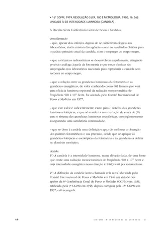 • 16ª CGPM, 1979, RESOLUÇÃO 3 (CR, 100 E METROLOGIA, 1980, 16, 56):
     UNIDADE SI DE INTENSIDADE LUMINOSA (CANDELA)


     A Décima Sexta Conferência Geral de Pesos e Medidas,

     considerando:
     – que, apesar dos esforços dignos de se conferirem elogios aos
     laboratórios, ainda existem divergências entre os resultados obtidos para
     o padrão primário atual da candela, com o emprego do corpo negro,

     – que as técnicas radiométricas se desenvolvem rapidamente, atingindo
     precisão análoga àquela da fotometria e que essas técnicas são
     empregadas nos laboratórios nacionais para reproduzir a candela sem
     recorrer ao corpo negro,

     – que a relação entre as grandezas luminosas da fotometria e as
     grandezas energéticas, de valor conhecido como 683 lúmens por watt
     para eficácia luminosa espectral da radiação monocromática de
     freqüência 540 x 1012 hertz, foi adotada pelo Comitê Internacional de
     Pesos e Medidas em 1977,

     – que este valor é suficientemente exato para o sistema das grandezas
     luminosas fotópicas, e que só conduz a uma variação de cerca de 3%
     para o sistema das grandezas luminosas escotópicas, conseqüentemente
     assegurando uma satisfatória continuidade,

     – que se deve à candela uma definição capaz de melhorar a obtenção
     dos padrões fotométricos e sua precisão, desde que se aplique às
     grandezas fotópicas e escotópicas da fotometria e às grandezas a definir
     no domínio mesópico,

     decide:
     1º) A candela é a intensidade luminosa, numa direção dada, de uma fonte
     que emite uma radiação monocromática de freqüência 540 x 1012 hertz e
     cuja intensidade energética nessa direção é 1/683 watt por esterradiano.

     2º) A definição da candela (antes chamada vela nova) decidida pelo
     Comitê Internacional de Pesos e Medidas em 1946 em virtude dos
     apelos da 8ª Conferência Geral de Pesos e Medidas (CGPM) em 1933,
     ratificada pela 9ª CGPM em 1948, depois corrigida pela 13ª CGPM em
     1967, está revogada.




68                                     S I S T E M A   I N T E R N A C I O N A L   D E   U N I D A D E S   -   S I
 