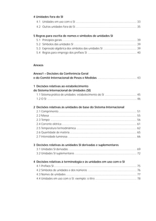 4 Unidades fora do SI
                               4.1 Unidades em uso com o SI ........................................................................... 33
                               4.2 Outras unidades fora do SI ........................................................................... 35


                          5 Regras para escrita de nomes e símbolos de unidades SI
                            5.1 Princípios gerais ........................................................................................... 39
                            5.2 Símbolos das unidades SI ............................................................................. 39
                            5.3 Expressão algébrica dos símbolos das unidades SI ......................................... 39
                            5.4 Regras para emprego dos prefixos SI ............................................................ 40



                          Anexos

                          Anexo1 – Decisões da Conferência Geral
                          e do Comitê Internacional de Pesos e Medidas ................................................ 43

                          1 Decisões relativas ao estabelecimento
                          do Sistema Internacional de Unidades (SI)
                            1.1 Sistema prático de unidades: estabelecimento do SI ....................................... 45
                            1.2 O SI .............................................................................................................. 46

                          2 Decisões relativas às unidades de base do Sistema Internacional
                            2.1 Comprimento ................................................................................................ 51
                            2.2 Massa ........................................................................................................... 55
                            2.3 Tempo .......................................................................................................... 56
                            2.4 Corrente elétrica ............................................................................................ 61
                            2.5 Temperatura termodinâmica .......................................................................... 62
                            2.6 Quantidade de matéria .................................................................................. 65
                            2.7 Intensidade luminosa ..................................................................................... 66

                          3 Decisões relativas às unidades SI derivadas e suplementares
                            3.1 Unidades SI derivadas .................................................................................... 69
                            3.2 Unidades SI suplementares ............................................................................ 72

                          4 Decisões relativas à terminologia e às unidades em uso com o SI
                            4.1 Prefixos SI...................................................................................................... 75
                            4.2 Símbolos de unidades e dos números ............................................................ 76
                            4.3 Nomes de unidades ....................................................................................... 77
                            4.4 Unidades em uso com o SI; exemplo: o litro ................................................... 78




S I S T E M A   I N T E R N A C I O N A L   D E   U N I D A D E S   -   S I                                                                         7
 