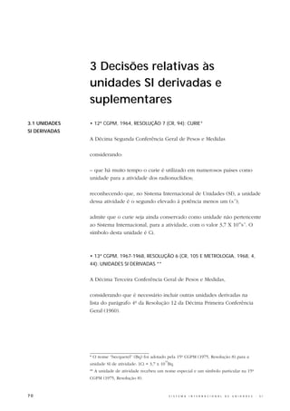 3 Decisões relativas às
               unidades SI derivadas e
               suplementares
3.1 UNIDADES   • 12ª CGPM, 1964, RESOLUÇÃO 7 (CR, 94): CURIE*
SI DERIVADAS
               A Décima Segunda Conferência Geral de Pesos e Medidas

               considerando:

               – que há muito tempo o curie é utilizado em numerosos países como
               unidade para a atividade dos radionuclídios;

               reconhecendo que, no Sistema Internacional de Unidades (SI), a unidade
               dessa atividade é o segundo elevado à potência menos um (s-1);

               admite que o curie seja ainda conservado como unidade não pertencente
               ao Sistema Internacional, para a atividade, com o valor 3,7 X 1010s-1. O
               símbolo desta unidade é Ci.



               • 13ª CGPM, 1967-1968, RESOLUÇÃO 6 (CR, 105 E METROLOGIA, 1968, 4,
               44): UNIDADES SI DERIVADAS **


               A Décima Terceira Conferência Geral de Pesos e Medidas,

               considerando que é necessário incluir outras unidades derivadas na
               lista do parágrafo 4º da Resolução 12 da Décima Primeira Conferência
               Geral (1960).




               * O nome “becquerel” (Bq) foi adotado pela 15ª CGPM (1975, Resolução 8) para a
                                                     10
               unidade SI de atividade: 1Ci = 3,7 x 10 Bq.
               ** A unidade de atividade recebeu um nome especial e um símbolo particular na 15ª
               CGPM (1975, Resolução 8).



70                                                        S I S T E M A   I N T E R N A C I O N A L   D E   U N I D A D E S   -   S I
 