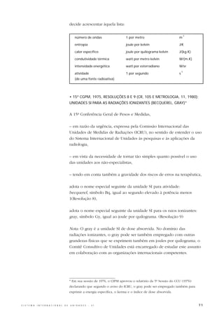 decide acrescentar àquela lista:

                                                                                                                              -1
                                                      número de ondas                  1 por metro                       m

                                                      entropia                         joule por kelvin                  J/K

                                                      calor específico                 joule por quilograma kelvin       J/(kg.K)

                                                      condutividade térmica            watt por metro kelvin             W/(m.K)

                                                      intensidade energética           watt por esterradiano             W/sr
                                                                                                                             -1
                                                      atividade                        1 por segundo                     s
                                                      (de uma fonte radioativa)




                                                  • 15ª CGPM, 1975, RESOLUÇÕES 8 E 9 (CR, 105 E METROLOGIA, 11, 1980):
                                                  UNIDADES SI PARA AS RADIAÇÕES IONIZANTES (BECQUEREL, GRAY)*


                                                  A 15ª Conferência Geral de Pesos e Medidas,

                                                  – em razão da urgência, expressa pela Comissão Internacional das
                                                  Unidades de Medidas de Radiações (ICRU), no sentido de estender o uso
                                                  do Sistema Internacional de Unidades às pesquisas e às aplicações da
                                                  radiologia,

                                                  – em vista da necessidade de tornar tão simples quanto possível o uso
                                                  das unidades aos não-especialistas,

                                                  – tendo em conta também a gravidade dos riscos de erros na terapêutica,

                                                  adota o nome especial seguinte da unidade SI para atividade:
                                                  becquerel, símbolo Bq, igual ao segundo elevado à potência menos
                                                  1(Resolução 8),

                                                  adota o nome especial seguinte da unidade SI para os raios ionizantes:
                                                  gray, símbolo Gy, igual ao joule por quilograma. (Resolução 9)

                                                  Nota: O gray é a unidade SI de dose absorvida. No domínio das
                                                  radiações ionizantes, o gray pode ser também empregado com outras
                                                  grandezas físicas que se exprimem também em joules por quilograma; o
                                                  Comitê Consultivo de Unidades está encarregado de estudar este assunto
                                                  em colaboração com as organizações internacionais competentes.




                                                  * Em sua sessão de 1976, o CIPM aprovou o relatório da 5ª Sessão do CCU (1976)
                                                  declarando que segundo o aviso do ICRU, o gray pode ser empregado também para
                                                  exprimir a energia específica, o kerma e o índice de dose absorvida.


S I S T E M A   I N T E R N A C I O N A L   D E   U N I D A D E S   -   S I                                                         71
 
