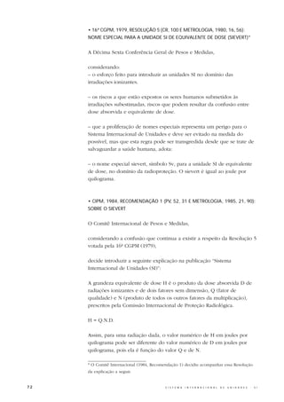 • 16ª CGPM, 1979, RESOLUÇÃO 5 (CR, 100 E METROLOGIA, 1980, 16, 56):
     NOME ESPECIAL PARA A UNIDADE SI DE EQUIVALENTE DE DOSE (SIEVERT)*


     A Décima Sexta Conferência Geral de Pesos e Medidas,

     considerando:
     – o esforço feito para introduzir as unidades SI no domínio das
     irradiações ionizantes.

     – os riscos a que estão expostos os seres humanos submetidos às
     irradiações subestimadas, riscos que podem resultar da confusão entre
     dose absorvida e equivalente de dose.

     – que a proliferação de nomes especiais representa um perigo para o
     Sistema Internacional de Unidades e deve ser evitado na medida do
     possível, mas que esta regra pode ser transgredida desde que se trate de
     salvaguardar a saúde humana, adota:

     – o nome especial sievert, símbolo Sv, para a unidade SI de equivalente
     de dose, no domínio da radioproteção. O sievert é igual ao joule por
     quilograma.



     • CIPM, 1984, RECOMENDAÇÃO 1 (PV, 52, 31 E METROLOGIA, 1985, 21, 90):
     SOBRE O SIEVERT


     O Comitê Internacional de Pesos e Medidas,

     considerando a confusão que continua a existir a respeito da Resolução 5
     votada pela 16ª CGPM (1979),

     decide introduzir a seguinte explicação na publicação “Sistema
     Internacional de Unidades (SI)”:

     A grandeza equivalente de dose H é o produto da dose absorvida D de
     radiações ionizantes e de dois fatores sem dimensão, Q (fator de
     qualidade) e N (produto de todos os outros fatores da multiplicação),
     prescritos pela Comissão Internacional de Proteção Radiológica.

     H = Q.N.D.

     Assim, para uma radiação dada, o valor numérico de H em joules por
     quilograma pode ser diferente do valor numérico de D em joules por
     quilograma, pois ela é função do valor Q e de N.

     * O Comitê Internacional (1984, Recomendação 1) decidiu acompanhar essa Resolução
     da explicação a seguir.


72                                         S I S T E M A   I N T E R N A C I O N A L   D E   U N I D A D E S   -   S I
 