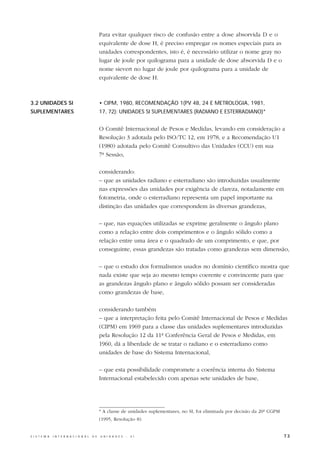 Para evitar qualquer risco de confusão entre a dose absorvida D e o
                                                  equivalente de dose H, é preciso empregar os nomes especiais para as
                                                  unidades correspondentes, isto é, é necessário utilizar o nome gray no
                                                  lugar de joule por quilograma para a unidade de dose absorvida D e o
                                                  nome sievert no lugar de joule por quilograma para a unidade de
                                                  equivalente de dose H.



3.2 UNIDADES SI                                   • CIPM, 1980, RECOMENDAÇÃO 1(PV 48, 24 E METROLOGIA, 1981,
SUPLEMENTARES                                     17, 72): UNIDADES SI SUPLEMENTARES (RADIANO E ESTERRADIANO)*


                                                  O Comitê Internacional de Pesos e Medidas, levando em consideração a
                                                  Resolução 3 adotada pelo ISO/TC 12, em 1978, e a Recomendação U1
                                                  (1980) adotada pelo Comitê Consultivo das Unidades (CCU) em sua
                                                  7ª Sessão,

                                                  considerando:
                                                  – que as unidades radiano e esterradiano são introduzidas usualmente
                                                  nas expressões das unidades por exigência de clareza, notadamente em
                                                  fotometria, onde o esterradiano representa um papel importante na
                                                  distinção das unidades que correspondem às diversas grandezas,

                                                  – que, nas equações utilizadas se exprime geralmente o ângulo plano
                                                  como a relação entre dois comprimentos e o ângulo sólido como a
                                                  relação entre uma área e o quadrado de um comprimento, e que, por
                                                  conseguinte, essas grandezas são tratadas como grandezas sem dimensão,

                                                  – que o estudo dos formalismos usados no domínio científico mostra que
                                                  nada existe que seja ao mesmo tempo coerente e convincente para que
                                                  as grandezas ângulo plano e ângulo sólido possam ser consideradas
                                                  como grandezas de base,

                                                  considerando também
                                                  – que a interpretação feita pelo Comitê Internacional de Pesos e Medidas
                                                  (CIPM) em 1969 para a classe das unidades suplementares introduzidas
                                                  pela Resolução 12 da 11ª Conferência Geral de Pesos e Medidas, em
                                                  1960, dá a liberdade de se tratar o radiano e o esterradiano como
                                                  unidades de base do Sistema Internacional,

                                                  – que esta possibilidade compromete a coerência interna do Sistema
                                                  Internacional estabelecido com apenas sete unidades de base,




                                                  * A classe de unidades suplementares, no SI, foi eliminada por decisão da 20ª CGPM
                                                  (1995, Resolução 8).


S I S T E M A   I N T E R N A C I O N A L   D E   U N I D A D E S   -   S I                                                            73
 