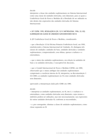 decide
     interpretar a classe das unidades suplementares no Sistema Internacional
     como uma classe de unidades derivadas, sem dimensão, para as quais a
     Conferência Geral de Pesos e Medidas dá a liberdade de ser utilizada ou
     não dentro das expressões das unidades derivadas do Sistema
     Internacional.



     • 20ª CGPM, 1995, RESOLUÇÃO 8 (CR, 121 E METROLOGIA, 1996, 33, 83):
     ELIMINAÇÃO DA CLASSE DE UNIDADES SUPLEMENTARES NO SI


     A 20ª Conferência Geral de Pesos e Medidas, considerando:

     – que a Resolução 12 da Décima Primeira Conferência Geral, em 1960,
     estabelecendo o Sistema Internacional de Unidades, SI, distinguiu três
     classes de unidades: unidades de base, unidades derivadas e unidades
     suplementares, compreendendo, essa última, apenas o radiano e o
     esterradiano,

     – que o status das unidades suplementares, em relação às unidades de
     base e às unidades derivadas, é susceptível de discussão,

     – que o Comitê Internacional de Pesos e Medidas (CIPM), em 1980,
     observando que o status ambíguo das unidades suplementares
     compromete a coerência interna do SI, interpretou, na Recomendação 1
     (CI-1980), as unidades suplementares no SI como unidades derivadas
     sem dimensão,

     aprovando a interpretação dada pelo CIMP, em 1980.

     decide:
     – interpretar as unidades suplementares, no SI, isto é, o radiano e o
     esterradiano, como unidades derivadas sem dimensão, cujos nomes e
     símbolos podem ser utilizados, mas não necessariamente, nas expressões
     de outras unidades derivadas SI, conforme as necessidades,

     – e, por conseguinte, eliminar a classe de unidades suplementares, como
     classe separada no SI.




74                                    S I S T E M A   I N T E R N A C I O N A L   D E   U N I D A D E S   -   S I
 