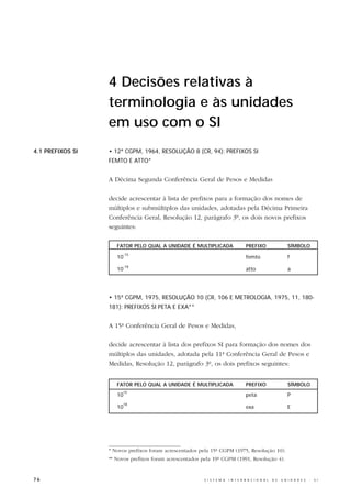 4 Decisões relativas à
                  terminologia e às unidades
                  em uso com o SI
4.1 PREFIXOS SI   • 12ª CGPM, 1964, RESOLUÇÃO 8 (CR, 94): PREFIXOS SI
                  FEMTO E ATTO*


                  A Décima Segunda Conferência Geral de Pesos e Medidas

                  decide acrescentar à lista de prefixos para a formação dos nomes de
                  múltiplos e submúltiplos das unidades, adotadas pela Décima Primeira
                  Conferência Geral, Resolução 12, parágrafo 3º, os dois novos prefixos
                  seguintes:

                     FATOR PELO QUAL A UNIDADE É MULTIPLICADA                      PREFIXO                     SÍMBOLO
                       -15
                     10                                                            femto                       f
                       -18
                     10                                                            atto                        a




                  • 15ª CGPM, 1975, RESOLUÇÃO 10 (CR, 106 E METROLOGIA, 1975, 11, 180-
                  181): PREFIXOS SI PETA E EXA**


                  A 15ª Conferência Geral de Pesos e Medidas,

                  decide acrescentar à lista dos prefixos SI para formação dos nomes dos
                  múltiplos das unidades, adotada pela 11ª Conferência Geral de Pesos e
                  Medidas, Resolução 12, parágrafo 3º, os dois prefixos seguintes:


                     FATOR PELO QUAL A UNIDADE É MULTIPLICADA                      PREFIXO                     SÍMBOLO
                       15
                     10                                                            peta                        P
                       18
                     10                                                            exa                         E




                  * Novos prefixos foram acrescentados pela 15ª CGPM (1975, Resolução 10).
                  ** Novos prefixos foram acrescentados pela 19ª CGPM (1991, Resolução 4).


76                                                       S I S T E M A   I N T E R N A C I O N A L   D E   U N I D A D E S   -   S I
 
