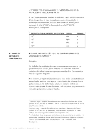 • 19ª CGPM, 1991, RESOLUÇÃO 4 (CR, 97 E METROLOGIA 1992, 29, 3):
                                                  PREFIXOS ZETTA, ZEPTO, YOTTA E YOCTO*


                                                  A 19ª Conferência Geral de Pesos e Medidas (CGPM) decide acrescentar
                                                  à lista dos prefixos SI para formação dos nomes dos múltiplos e
                                                  submúltiplos das unidades, adotada pela 11ª CGPM, Resolução 12,
                                                  parágrafo 3, pela 12ª CGPM, Resolução 8, e pela 15ª CGPM,
                                                  Resolução 10, os seguintes.


                                                      FATOR PELO QUAL A UNIDADE É MULTIPLICADA                 PREFIXO            SÍMBOLO
                                                          21
                                                      10                                                       zetta              z
                                                          -21
                                                      10                                                       zepto              z
                                                          24
                                                      10                                                       yotta              y
                                                          -24
                                                      10                                                       yocto              y




4.2 SÍMBOLOS                                      • 9ª CGPM, 1948, RESOLUÇÃO 7 (CR, 70): GRAFIA DOS SÍMBOLOS DE
DE UNIDADES                                       UNIDADES E DOS NÚMEROS**
E DOS NÚMEROS
                                                  Princípios

                                                  Os símbolos das unidades são expressos em caracteres romanos, em
                                                  geral minúsculos; todavia, se os símbolos são derivados de nomes
                                                  próprios, são utilizados caracteres romanos maiúsculos. Esses símbolos
                                                  não são seguidos de ponto.

                                                  Nos números, a vírgula (maneira francesa) ou o ponto (modo britânico)
                                                  são utilizados somente para separar a parte inteira dos números de sua
                                                  parte decimal. A fim de facilitar a leitura, os números podem ser
                                                  repartidos em grupos de três algarismos cada um; estes grupos nunca são
                                                  separados por pontos, nem por vírgulas.




                                                  * Os nomes zepto e zetta são derivados de septo, sugerindo o algarismo sete (sétima
                                                                        3
                                                  potência de 10 ), e a letra “z” substitui a letra “s”, a fim de evitar duplicidade de uso da
                                                  letra “s” como símbolo.
                                                  Os nomes yocto e yotta são derivados de octo, sugerindo o algarismo oito (oitava
                                                                        3
                                                  potência de 10 ), e a letra “y” foi incluída, a fim de evitar o uso da letra “o” como
                                                  símbolo, por causa da possível confusão com o algarismo zero.
                                                  ** A Conferência Geral revogou um certo número de decisões relativas às unidades e à
                                                  terminologia, em especial aquelas relativas ao micron e ao grau absoluto e aos termos
                                                  “grau” e “deg” (13ª CGPM, 1967-1968, Resoluções 7 e 3, e 16ª CGPM, 1979,
                                                  Resolução 6).



S I S T E M A   I N T E R N A C I O N A L   D E   U N I D A D E S   -   S I                                                                  77
 