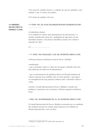 1º)O nome de unidade micron e o símbolo “µ” que foi atribuído a esta
                                                  unidade e que se tornou um prefixo;

                                                  2º) O nome de unidade vela nova.



4.4 UNIDADES                                      • 3ª CGPM, 1901, (CR, 38-39): DECLARAÇÃO RELATIVA À DEFINIÇÃO DO LITRO*
EM USO COM O SI;                                  .................................
EXEMPLO: O LITRO
                                                  A Conferência declara:
                                                  1º) A unidade de volume, para determinações de alta precisão, é o
                                                  volume ocupado pela massa de 1 quilograma de água pura em sua
                                                  densidade máxima e sob pressão atmosférica normal; este volume é
                                                  chamado de “litro”.

                                                  2º) ...........................................



                                                  • 11ª CGPM, 1960, RESOLUÇÃO 13 (CR, 88): DECÍMETRO CÚBICO E LITRO


                                                  A Décima Primeira Conferência Geral de Pesos e Medidas

                                                  considerando:
                                                  – que o decímetro cúbico e o litro não são iguais, existindo entre eles
                                                  uma diferença da ordem de 18 milionésimos;

                                                  – que as determinações de grandezas físicas envolvendo medições de
                                                  volume requerem uma exatidão cada vez mais apurada, o que agrava
                                                  as conseqüências de uma possível confusão entre o decímetro cúbico e
                                                  o litro;

                                                  convida o Comitê Internacional de Pesos e Medidas a estudar este
                                                  problema e apresentar suas conclusões à Décima Segunda Conferência
                                                  Geral.



                                                  • CIPM, 1961, RECOMENDAÇÃO (PV, 29, 34): DECÍMETRO CÚBICO E LITRO


                                                  O Comitê Internacional de Pesos e Medidas recomenda que os resultados
                                                  das medições precisas de volume sejam expressos em unidades do
                                                  Sistema Internacional, e não em litros.




                                                  * Definição revogada pela 12ª CGPM (1964, Resolução 6).


S I S T E M A   I N T E R N A C I O N A L   D E   U N I D A D E S   -   S I                                                 79
 