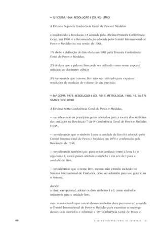 • 12ª CGPM, 1964, RESOLUÇÃO 6 (CR, 93): LITRO


     A Décima Segunda Conferência Geral de Pesos e Medidas

     considerando a Resolução 13 adotada pela Décima Primeira Conferência
     Geral, em 1960, e a Recomendação adotada pelo Comitê Internacional de
     Pesos e Medidas na sua sessão de 1961,

     1º) abole a definição do litro dada em 1901 pela Terceira Conferência
     Geral de Pesos e Medidas;

     2º) declara que a palavra litro pode ser utilizada como nome especial
     aplicado ao decímetro cúbico;

     3º) recomenda que o nome litro não seja utilizado para exprimir
     resultados de medidas de volume de alta precisão.



     • 16ª CGPM, 1979, RESOLUÇÃO 6 (CR, 101 E METROLOGIA, 1980, 16, 56-57):
     SÍMBOLO DO LITRO


     A Décima Sexta Conferência Geral de Pesos e Medidas,

     – reconhecendo os princípios gerais adotados para a escrita dos símbolos
     das unidades na Resolução 7 da 9ª Conferência Geral de Pesos e Medidas
     (1948),

     – considerando que o símbolo l para a unidade de litro foi adotado pelo
     Comitê Internacional de Pesos e Medidas em 1870 e confirmado pela
     Resolução de 1948,

     – considerando também que, para evitar confusão entre a letra l e o
     algarismo 1, vários países adotam o símbolo L em vez de l para a
     unidade de litro,

     – considerando que o nome litro, mesmo não estando incluído no
     Sistema Internacional de Unidades, deve ser admitido para uso geral com
     o Sistema,

     decide:
     a título excepcional, adotar os dois símbolos l e L como símbolos
     utilizáveis para a unidade litro,

     mas, considerando que um só desses símbolos deve permanecer, convida
     o Comitê Internacional de Pesos e Medidas para examinar o emprego
     desses dois símbolos e informar a 18ª Conferência Geral de Pesos e

80                                    S I S T E M A   I N T E R N A C I O N A L   D E   U N I D A D E S   -   S I
 