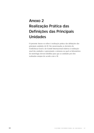 Anexo 2
     Realização Prática das
     Definições das Principais
     Unidades
     O presente Anexo se refere à realização prática das definições das
     principais unidades do SI. São mencionadas as decisões da
     Conferência Geral e do Comitê Internacional relativas à realização
     atual das unidades e apresentada a estrutura na qual os laboratórios
     de metrologia devem trabalhar para que as unidades por eles
     realizadas estejam de acordo com o SI.




82                                    S I S T E M A   I N T E R N A C I O N A L   D E   U N I D A D E S   -   S I
 